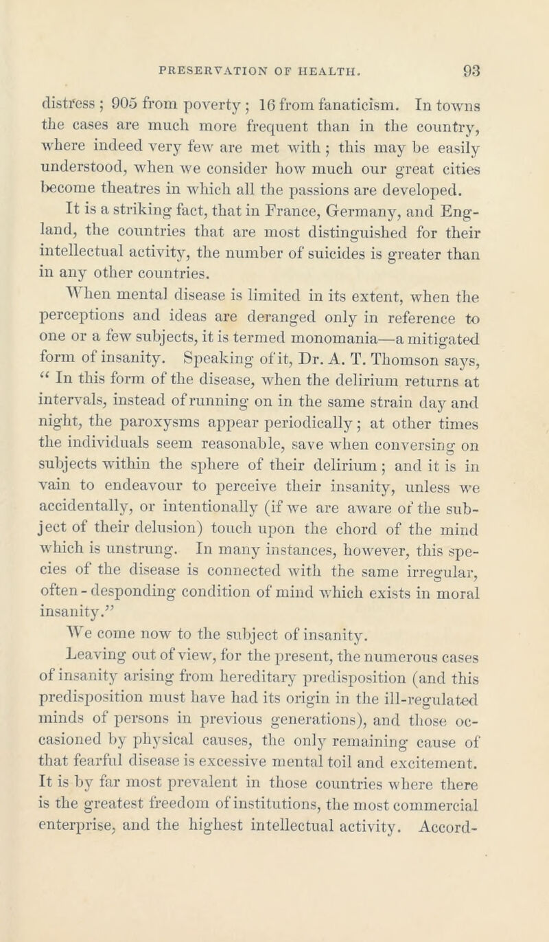 distress; 905 from poverty ; 16 from fanaticism. In towns the cases are much more frequent than in the country, where indeed very few are met with; this may be easily understood, when we consider how much our great cities become theatres in which all the passions are developed. It is a striking fact, that in France, Germany, and Eng- land, the countries that are most distinguished for their intellectual activity, the number of suicides is greater than in any other countries. When mental disease is limited in its extent, when the perceptions and ideas are deranged only in reference to one or a few subjects, it is termed monomania—a mitigated form of insanity. Speaking of it, Dr. A. T. Thomson says, u In this form of the disease, when the delirium returns at intervals, instead of running on in the same strain day and night, the paroxysms appear periodically; at other times the individuals seem reasonable, save when conversing on subjects within the sphere of their delirium; and it is in vain to endeavour to perceive their insanity, unless we accidentally, or intentionally (if we are aware of the sub- jectof their delusion) touch upon the chord of the mind which is unstrung. In many instances, however, this spe- cies of the disease is connected with the same irrearular, often - desponding condition of mind which exists in moral insanity.” W e come now to the subject of insanity. Leaving out ot view, for the present, the numerous cases of insanity arising from hereditary predisposition (and this predisposition must have had its origin in the ill-regulated minds of persons in previous generations), and those oc- casioned by physical causes, the only remaining cause of that fearful disease is excessive mental toil and excitement. It is by far most prevalent in those countries where there is the greatest freedom of institutions, the most commercial enterprise, and the highest intellectual activity. Accord-