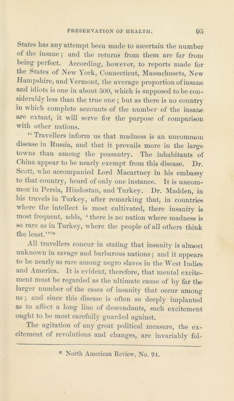 States lias any attempt been made to ascertain the number of the insane; and the returns from them are far from being perfect. According, however, to reports made for the States of New York, Connecticut, Massachusets, New Hampshire, and Vermont, the average proportion of insane and idiots is one in about 500, which is supposed to be con- siderably less than the true one ; but as there is no country in which complete accounts of the number of the insane are extant, it will serve for the purpose of comparison with other nations. “ Travellers inform us that madness is an uncommon disease in Russia, and that it prevails more in the large towns than among the peasantry. The inhabitants of China appear to be nearly exempt from this disease. Dr. Scott, who accompanied Lord Macartney in his embassy to that country, heard of only one instance. It is uncom- mon in Persia, Hindostan, and Turkey. Dr. Madden, in his travels in Turkey, after remarking that, in countries where the intellect is most cultivated, there insanity is most frequent, adds, ‘ there is no nation where madness is so rare as in Turkey, where the people of all others think the least/”* All travellers concur in stating that insanity is almost unknown in savage and barbarous nations; and it appears to be nearly as rare among negro slaves in the West Indies and America. It is evident, therefore, that mental excite- ment must be regarded as the ultimate cause of by far the larger number of the cases of insanity that occur among us 5 and since this disease is often so deeply implanted as to affect a long line of descendants, such excitement ought to be most carefully guarded against. The agitation of any great political measure, the ex- citement of revolutions and changes, are invariably fol- * North American Review, No. 94.