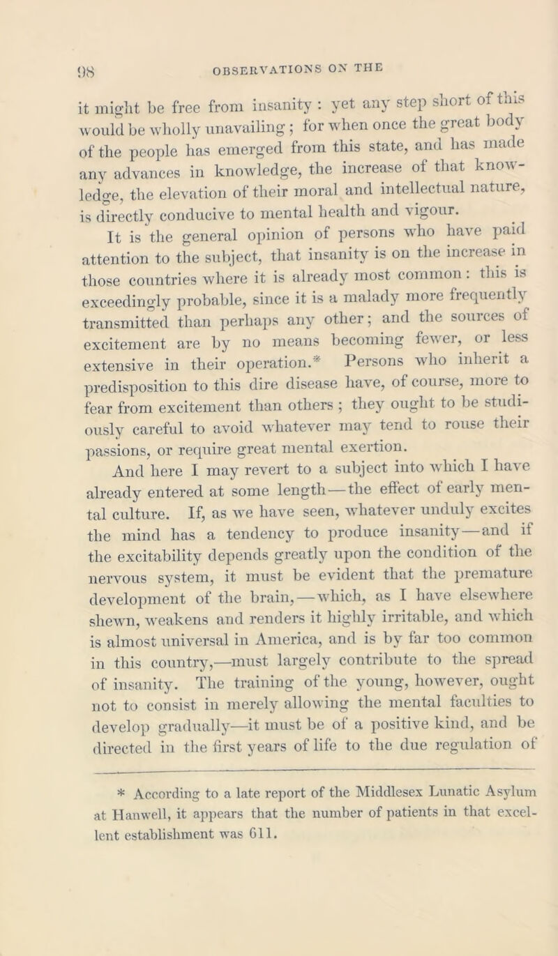 it might be free from insanity : yet any step short of this would be wholly unavailing; for when once the great body of the people lias emerged from this state, and has made any advances in knowledge, the increase of that know- ledge, the elevation of their moral and intellectual nature, is directly conducive to mental health and \ igour. It is the general opinion of persons who have paid attention to the subject, that insanity is on the increase in those countries where it is already most common. this is exceedingly probable, since it is a malady more frequently transmitted than perhaps any other; and the sources of excitement are by no means becoming fewer, or less extensive in their operation.* Persons who inherit a predisposition to this dire disease have, of course, more to fear from excitement than others ; they ought to be studi- ously careful to avoid whatever may tend to rouse their passions, or require great mental exertion. And here I may revert to a subject into which I have already entered at some length—the effect of early men- tal culture. If, as we have seen, whatever unduly excites the mind has a tendency to produce insanity—and if the excitability depends greatly upon the condition of the nervous system, it must be evident that the premature development of the brain,—which, as I have elsewhere shewn, weakens and renders it highly irritable, and which is almost universal in America, and is by far too common in this country,—must largely contribute to the spread of insanity. The training of the young, however, ought not to consist in merely allowing the mental faculties to develop gradually—it must be of a positive kind, and be directed in the first years of life to the due regulation of * According to a late report of the Middlesex Lunatic Asylum at Hanwell, it appears that the number of patients in that excel- lent establishment was 611.