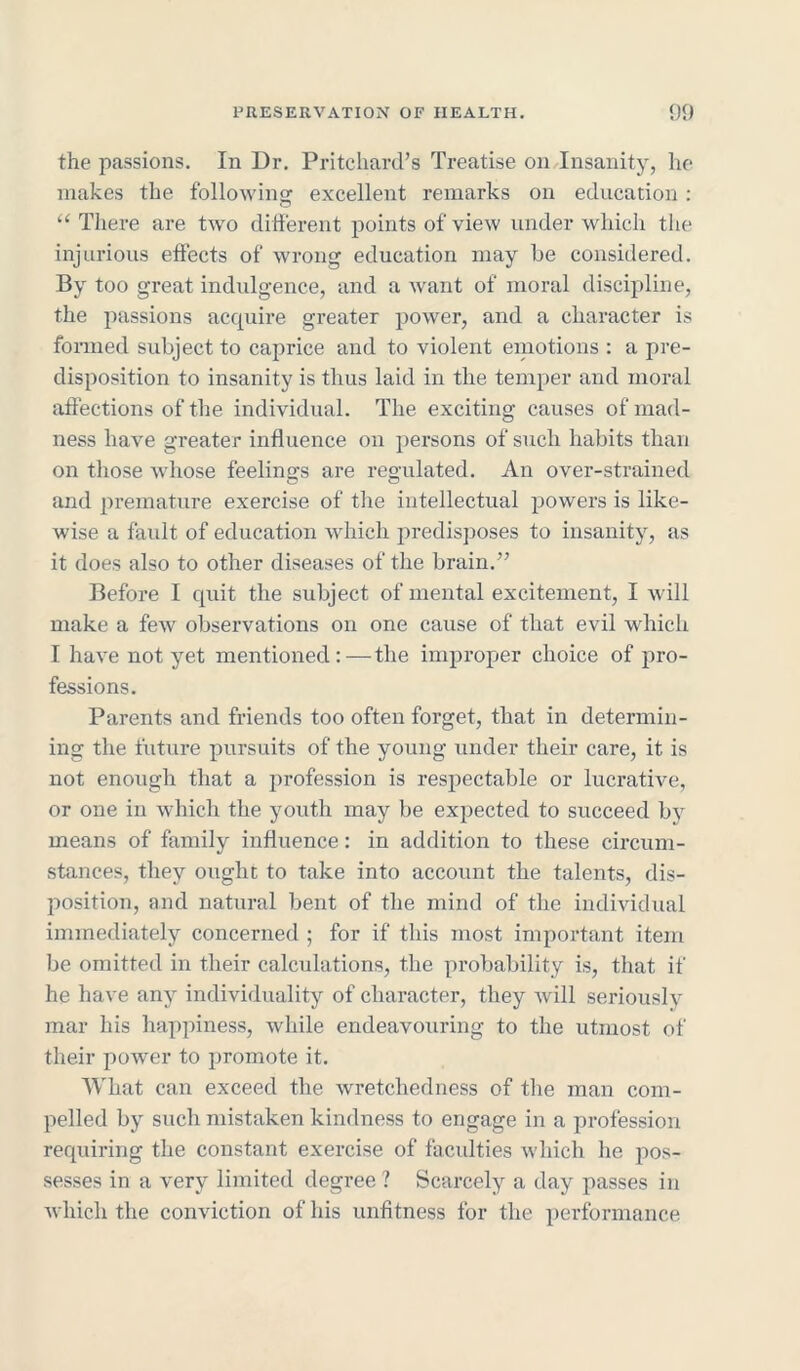 the passions. In Dr. Pritchard’s Treatise on Insanity, he makes the following excellent remarks on education: “ There are two different points of view under which the injurious effects of wrong education may be considered. By too great indulgence, and a want of moral discipline, the passions acquire greater power, and a character is formed subject to caprice and to violent emotions : a pre- disposition to insanity is thus laid in the temper and moral affections of the individual. The exciting causes of mad- ness have greater influence on persons of such habits than on those whose feelings are regulated. An over-strained and premature exercise of the intellectual powers is like- wise a fault of education which predisposes to insanity, as it does also to other diseases of the brain.” Before I quit the subject of mental excitement, I will make a few observations on one cause of that evil which I have not yet mentioned: — the improper choice of pro- fessions. Parents and friends too often forget, that in determin- ing the future pursuits of the young under their care, it is not enough that a profession is respectable or lucrative, or one in which the youth may be expected to succeed by means of family influence: in addition to these circum- stances, they ought to take into account the talents, dis- position, and natural bent of the mind of the individual immediately concerned ; for if this most important item be omitted in their calculations, the probability is, that if he have any individuality of character, they will seriously mar his happiness, while endeavouring to the utmost of their power to promote it. What can exceed the wretchedness of the man com- pelled by such mistaken kindness to engage in a profession requiring the constant exercise of faculties which he pos- sesses in a very limited degree ? Scarcely a day passes in which the conviction of his unfitness for the performance