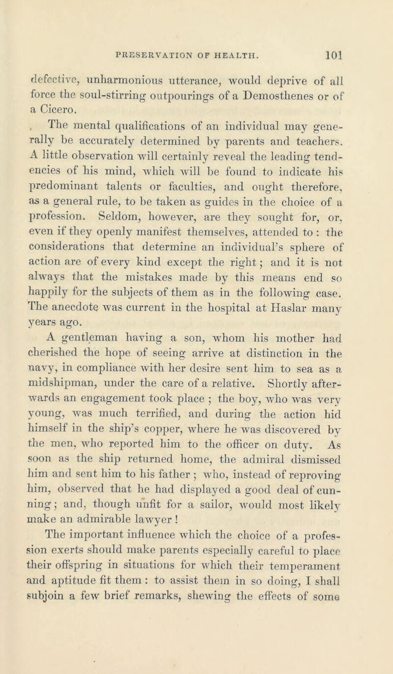 defective, unharmonious utterance, would deprive of all force the soul-stirring outpourings of a Demosthenes or of a Cicero. The mental qualifications of an individual may gene- rally be accurately determined by parents and teachers. A little observation will certainly reveal the leading tend- encies of his mind, which will be found to indicate his predominant talents or faculties, and ought therefore, as a general rule, to be taken as guides in the choice of a profession. Seldom, however, are they sought for, or. even if they openly manifest themselves, attended to : the considerations that determine an individual’s sphere of action are of every kind except the right; and it is not always that the mistakes made by this means end so happily for the subjects of them as in the following case. The anecdote was current in the hospital at Haslar many years ago. A gentleman having a son, whom his mother had cherished the hope of seeing arrive at distinction in the navy, in compliance with her desire sent him to sea as a midshipman, under the care of a relative. Shortly after- wards an engagement took place ; the boy, who was very young, was much terrified, and during the action hid himself in the ship’s copper, where he was discovered by the men, who reported him to the officer on duty. As soon as the ship returned home, the admiral dismissed him and sent him to his father ; who, instead of reproving him, observed that he had displayed a good deal of cun- ning; and, though unfit for a sailor, would most likely make an admirable lawyer ! The important influence which the choice of a profes- sion exerts should make parents especially careful to place their offspring in situations for which their temperament and aptitude fit them: to assist them in so doing, I shall subjoin a few brief remarks, shewing the effects of some