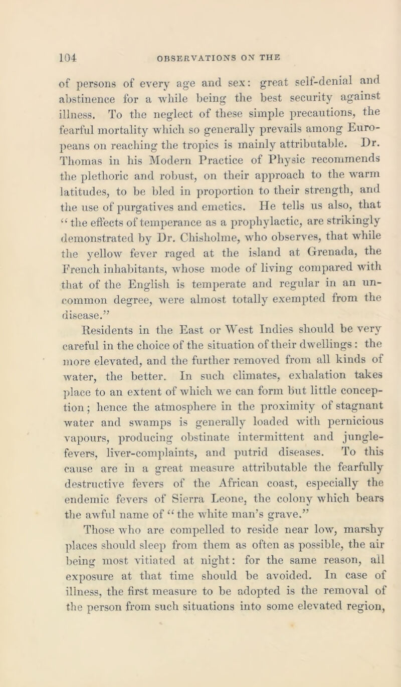 of persons of every age and sex: great self-denial and abstinence for a while being the best security against illness. To the neglect of these simple precautions, the fearful mortality which so generally prevails among Euro- peans on reaching the tropics is mainly attributable. Dr. Thomas in his Modern Practice of Physic recommends the plethoric and robust, on their approach to the warm latitudes, to be bled in proportion to their strength, and the use of purgatives and emetics. He tells us also, that “ the effects of temperance as a prophylactic, are strikingly demonstrated by Dr. Chisholme, who observes, that while the yellow fever raged at the island at Grenada, the French inhabitants, whose mode of living compared with that of the English is temperate and regular in an un- common degree, were almost totally exempted from the disease.” Residents in the East or West Indies should be very careful in the choice of the situation of their dwellings : the more elevated, and the further removed from all kinds of water, the better. In such climates, exhalation takes place to an extent of which we can form but little concep- tion ; hence the atmosphere in the proximity of stagnant water and swamps is generally loaded with pernicious vapours, producing obstinate intermittent and jungle- fevers, liver-complaints, and putrid diseases. To this cause are in a great measure attributable the fearfully destructive fevers of the African coast, especially the endemic fevers of Sierra Leone, the colony which bears the awful name of “the white man’s grave.” Those who are compelled to reside near Ioav, marshy places should sleep from them as often as possible, the air being most vitiated at night: for the same reason, all exposure at that time should be avoided. In case of illness, the first measure to be adopted is the removal of the person from such situations into some elevated region.