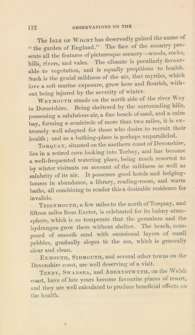 The Isle of Wight has deservedly gained the name ot “ the garden of England.” The face of the country pre- sents all the features of picturesque scenery—woods, rocks, hills, rivers, and vales. The climate is peculiarly favour- able to vegetation, and is equally propitious to health. Such is the genial mildness of the air, that myrtles, which love a soft marine exposure, grow here and flourish, with- out being injured by the severity of winter. Weymouth stands on the north side of the river W ey in Dorsetshire. Being sheltered by the surrounding hills, possessing a salubrious air, a fine beach of sand, and a calm bay, forming a semicircle of more than two miles, it is ex- tremely weil adapted for those who desire to recruit their health ; and as a bathing-place is perhaps unparalleled. Torquay, situated on the southern coast of Devonshire, lies in a retired cove looking into Torbay, and has become a well-frequented watering place, being much resorted to by winter visitants on account of the mildness as well as salubrity of its air. It possesses good hotels and lodging- houses in abundance, a library, reading-room, and warm baths, all combining to render this a desirable residence for invalids. Teignmouth, a few miles to the north of Torquay, and fifteen miles from Exeter, is celebrated for its balmy atmo- sphere, which is so temperate that the geranium and the hydrangea grow there without shelter. The beach, com- posed of smooth sand with occasional layers of small pebbles, gradually slopes to the sea, which is generally dear and clean. Exmouth, Sidmouth, and several other towns on the Devonshire coast, are well deserving of a visit. Tenby, Swansea, and Aberystwyth, on the Welsh coast, have of late years become favourite places of resort, and they are well calculated to produce beneficial effects on the health.