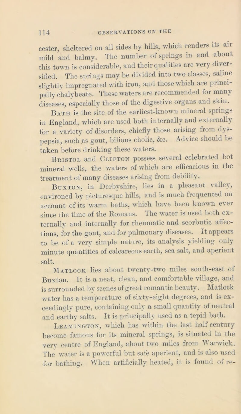 cester, sheltered on all sides by hills, which renders its air mild and balmy. The number of springs in and about this town is considerable, and their qualities aie vei} dn er silied. The springs may be divided into two classes, saline slightly impregnated with iron, and those which are princi- pally chalybeate. These waters are recommended for many diseases, especially those of the digestive organs and skin. Bath is the site of the earliest-known mineral spiings in England, which are used both internally and externally for a variety of disorders, chiefly those arising from dys- pepsia, such as gout, bilious cholic, &c. Advice should be taken before drinking these waters. Bristol and Clifton possess several celebrated hot mineral wells, the waters of which are efficacious in the treatment of many diseases arising from debility. Buxton, in Derbyshire, lies in a pleasant valley, environed by picturesque hills, and is much frequented on account of its warm baths, which have been known ever since the time of the Romans. The water is used both ex- ternally and internally for rheumatic and scorbutic affec- tions, for the gout, and for pulmonary diseases. It appears to be of a very simple nature, its analysis yielding only minute quantities of calcareous earth, sea salt, and aperient salt. Matlock lies about twenty-two miles south-east of Buxton. It is a neat, clean, and comfortable village, and is surrounded by scenes of great romantic beauty. Matlock water has a temperature of sixty-eight degrees, and is ex- ceedingly pure, containing only a small quantity of neutral and earthy salts. It is principally used as a tepid bath. Leamington, which has within the last half century become famous for its mineral springs, is situated in the very centre of England, about two miles from Warwick. The water is a powerful but safe aperient, and is also used for bathing. When artificially heated, it is found of re-