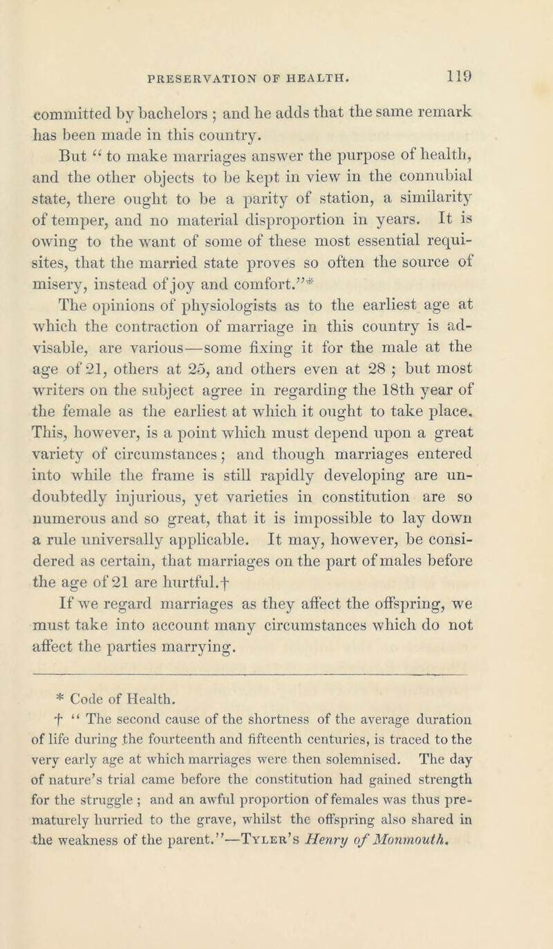 committed by bachelors ; and be adds that the same remark lias been made in this country. But “ to make marriages answer the purpose of health, and the other objects to be kept in view in the connubial state, there ought to be a parity of station, a similarity of temper, and no material disproportion in years. It is owing to the want of some of these most essential requi- sites, that the married state proves so often the source of misery, instead of joy and comfort.”* The opinions of physiologists as to the earliest age at which the contraction of marriage in this country is ad- visable, are various—some fixing it for the male at the age of 21, others at 25, and others even at 28 ; but most writers on the subject agree in regarding the 18th year of the female as the earliest at which it ought to take place. This, however, is a point which must depend upon a great variety of circumstances; and though marriages entered into while the frame is still rapidly developing are un- doubtedly injurious, yet varieties in constitution are so numerous and so great, that it is impossible to lay down a rule universally applicable. It may, however, be consi- dered as certain, that marriages on the part of males before the age of 21 are hurtful.f If we regard marriages as they affect the offspring, we must take into account many circumstances which do not affect the parties marrying. * Code of Health. f “ The second cause of the shortness of the average duration of life during .the fourteenth and fifteenth centuries, is traced to the very early age at which marriages were then solemnised. The day of nature’s trial came before the constitution had gained strength for the struggle ; and an awful proportion of females was thus pre- maturely hurried to the grave, whilst the offspring also shared in the weakness of the parent.”'—Tyler’s Henry of Monmouth.