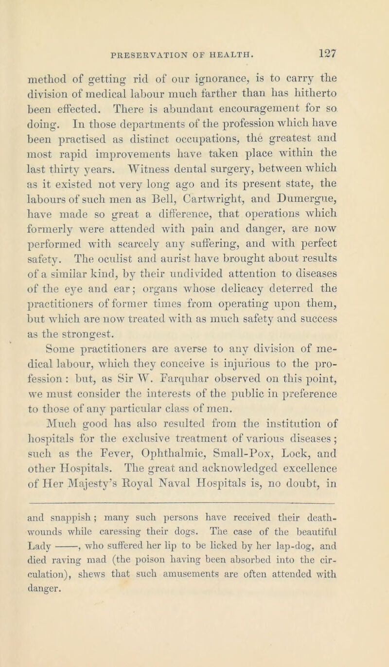 method of getting rid of our ignorance, is to carry the division of medical labour much farther than has hitherto been effected. There is abundant encouragement for so doing. In those departments of the profession which have been practised as distinct occupations, the greatest and most rapid improvements have taken place within the last thirty years. Witness dental surgery, between which as it existed not very long ago and its present state, the labours of such men as Bell, Cartwright, and Dumergue, have made so great a difference, that operations which formerly were attended with pain and danger, are now performed with scarcely any suffering, and with perfect safety. The oculist and aurist have brought about results of a similar kind, by their undivided attention to diseases of the eye and ear; organs whose delicacy deterred the practitioners of former times from operating upon them, but which are now treated with as much safety and success as the strongest. Some practitioners are averse to any division of me- dical labour, which they conceive is injurious to the pro- fession : but, as Sir W. Farquhar observed on this point, we must consider the interests of the public in preference to those of any particular class of men. Much good has also resulted from the institution of hospitals for the exclusive treatment of various diseases; such as the Fever, Ophthalmic, Small-Pox, Lock, and other Hospitals. The great and acknowledged excellence of Her Majesty’s Royal Naval Hospitals is, no doubt, in and snappish; many such persons have received their death- wounds while caressing their dogs. The case of the beautiful Lady , who suffered her lip to be licked by her lap-dog, and died raving mad (the poison having been absorbed into the cir- culation), shews that such amusements are often attended with danger.