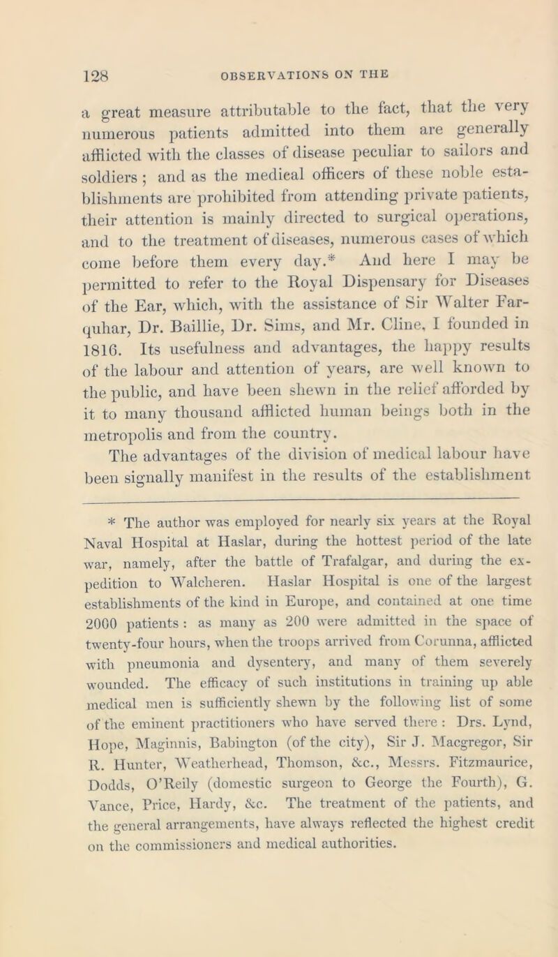 a great measure attributable to tlie fact, that the \ erj, numerous patients admitted into them are geneially afflicted with the classes of disease peculiar to sailors and soldiers ; and as the medical officers of these noble esta- blishments are prohibited from attending private patients, their attention is mainly directed to surgical operations, and to the treatment of diseases, numerous cases of which come before them every day.'* And here I may be permitted to refer to the Royal Dispensary for Diseases of the Ear, which, with the assistance of Sir Walter Far- quhar, Dr. Baillie, Dr. Sims, and Mr. Cline, I founded in 1816. Its usefulness and advantages, the happy results of the labour and attention of years, are well known to the public, and have been shewn in the relief afforded by it to many thousand afflicted human beings both in the metropolis and from the country. The advantages of the division of medical labour have been signally manifest in the results of the establishment * The author was employed for nearly six years at the Royal Naval Hospital at Haslar, during the hottest period of the late war, namely, after the battle of Trafalgar, and during the ex- pedition to Walcheren. Haslar Hospital is one of the largest establishments of the kind in Europe, and contained at one time 2000 patients : as many as 200 were admitted in the space of twenty-four hours, when the troops arrived from Corunna, afflicted with pneumonia and dysentery, and many of them severely wounded. The efficacy of such institutions in training up able medical men is sufficiently shewn by the following list of some of the eminent practitioners who have served there : Drs. Lynd, Hope, Maginnis, Babington (of the city), Sir J. Macgregor, Sir R. Hunter, Weatherhead, Thomson, &c., Messrs. Fitzmaurice, Dodds, O’Reily (domestic surgeon to George the Fourth), G. Vance, Price, Hardy, &c. The treatment of the patients, and the general arrangements, have always reflected the highest credit on the commissioners and medical authorities.