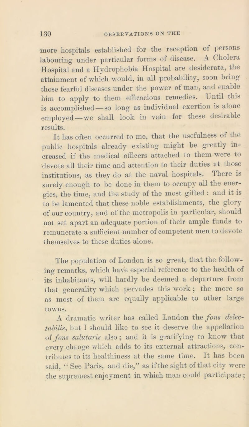 more hospitals established for the reception of persons labouring under particular forms of disease. A Cholera Hospital and a Hydrophobia Hospital are desiderata, the attainment of which would, in all probability, soon bring those fearful diseases under the power of man, and enable him to apply to them efficacious remedies. Until this is accomplished—so long as individual exertion is alone employed—we shall look in vain for these aesirable results. It has often occurred to me, that the usefulness of the public hospitals already existing might be greatly in- creased if the medical officers attached to them w'ere to devote all their time and attention to their duties at those institutions, as they do at the naval hospitals. There is surely enough to be done in them to occupy all the ener- gies, the time, and the studv of the most gifted : and it is to be lamented that these noble establishments, the glory of our country, and of the metropolis in particular, should not set apart an adequate portion of their ample funds to remunerate a sufficient number of competent men to devote themselves to these duties alone. The population of London is so great, that the follow- ing remarks, which have especial reference to the health of its inhabitants, will hardly be deemed a departure from that generality which pervades this work ; the more so as most of them are equally applicable to other large towns. A dramatic writer has called London the fans delec- tabilis, but I should like to see it deserve the appellation oifons salutaris also; and it is gratifying to know that every change which adds to its external attractions, con- tributes to its healthiness at the same time. It has been said, “ See Paris, and die,” as if the sight of that city were the supremest enjoyment in which man could participate ;