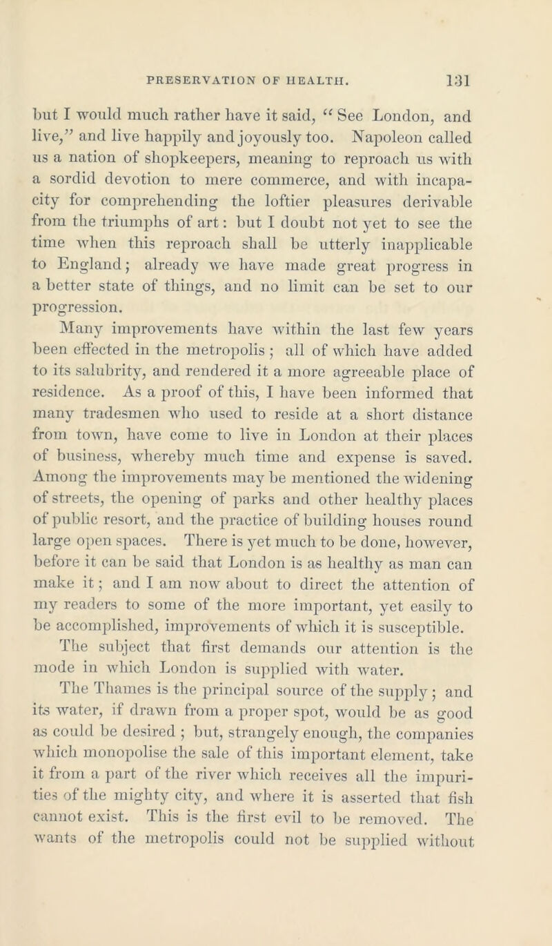 but I would much rather have it said, “ See London, and live,” and live happily and joyously too. Napoleon called us a nation of shopkeepers, meaning to reproach us with a sordid devotion to mere commerce, and with incapa- city for comprehending the loftier pleasures derivable from the triumphs of art: but I doubt not yet to see the time when this reproach shall be utterly inapplicable to England; already we have made great progress in a better state of things, and no limit can be set to our progression. Many improvements have within the last few years been effected in the metropolis ; all of which have added to its salubrity, and rendered it a more agreeable place of residence. As a proof of this, I have been informed that many tradesmen who used to reside at a short distance from town, have come to live in London at their places of business, whereby much time and expense is saved. Among the improvements maybe mentioned the widening of streets, the opening of parks and other healthy places of public resort, and the practice of building houses round large open spaces. There is yet much to be done, however, before it can be said that London is as healthy as man can make it; and I am now about to direct the attention of my readers to some of the more important, yet easily to be accomplished, improvements of which it is susceptible. The subject that first demands our attention is the mode in which London is supplied with water. The Thames is the principal source of the supply; and its water, if drawn from a proper spot, would be as good as could be desired ; but, strangely enough, the companies which monopolise the sale of this important element, take it from a part of the river which receives all the impuri- ties of the mighty city, and where it is asserted that fish cannot exist. This is the first evil to be removed. The wants of the metropolis could not be supplied without