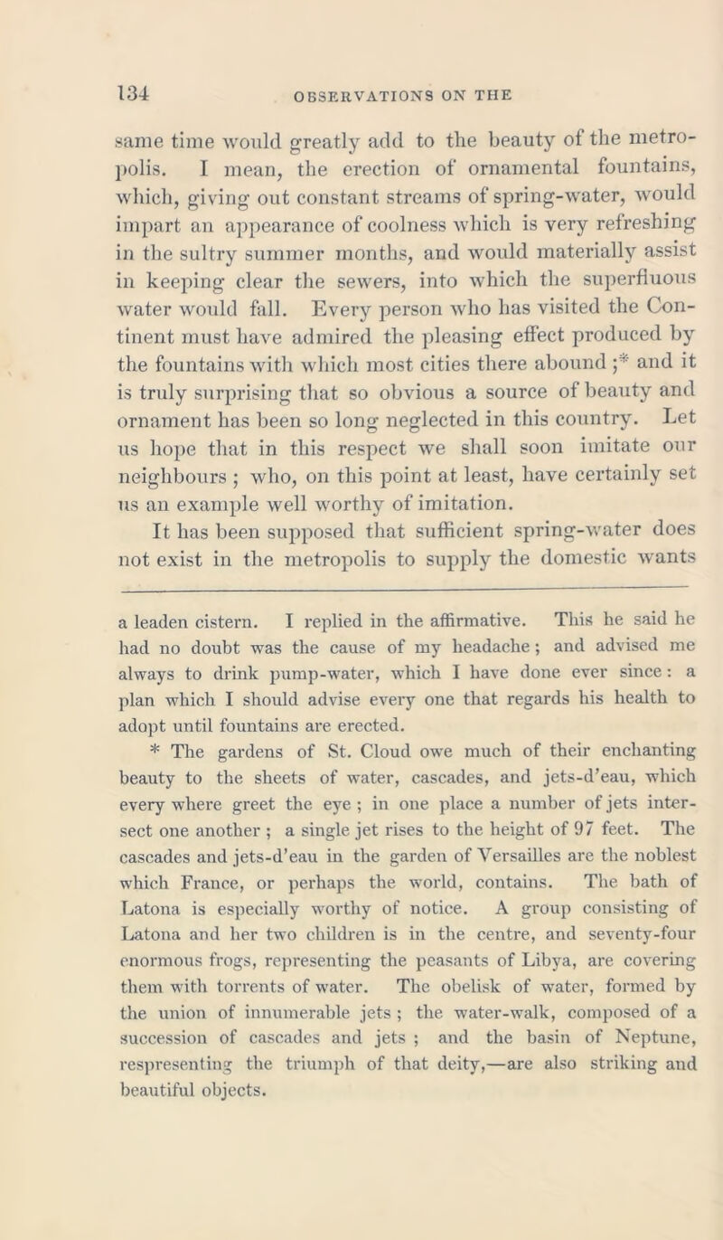 same time would greatly add to tlie beauty of the metro- polis. I mean, the erection of ornamental fountains, which, giving out constant streams of spring-water, would impart an appearance of coolness which is very refreshing in the sultry summer months, and would materially assist in keeping clear the sewers, into which the superfluous water would fall. Every person who has visited the Con- tinent must have admired the pleasing effect produced by the fountains with which most cities there abound and it is truly surprising that so obvious a source of beauty and ornament has been so long neglected in this country. Let us hope that in this respect we shall soon imitate our neighbours ; who, on this point at least, have certainly set us an example well worthy of imitation. It has been supposed that sufficient spring-water does not exist in the metropolis to supply the domestic wants a leaden cistern. I replied in the affirmative. This he said he had no doubt was the cause of my headache ; and advised me always to drink pump-water, which I have done ever since: a plan which I should advise every one that regards his health to adopt until fountains are erected. * The gardens of St. Cloud owe much of their enchanting beauty to the sheets of water, cascades, and jets-d’eau, which every where greet the eye ; in one place a number of jets inter- sect one another ; a single jet rises to the height of 97 feet. The cascades and jets-d’eau in the garden of Versailles are the noblest which France, or perhaps the world, contains. The bath of Latona is especially worthy of notice. A group consisting of Latona and her two children is in the centre, and seventy-four enormous frogs, representing the peasants of Libya, are covering them with torrents of water. The obelisk of water, formed by the union of innumerable jets ; the water-walk, composed of a succession of cascades and jets ; and the basin of Neptune, respresenting the triumph of that deity,—are also striking and beautiful objects.