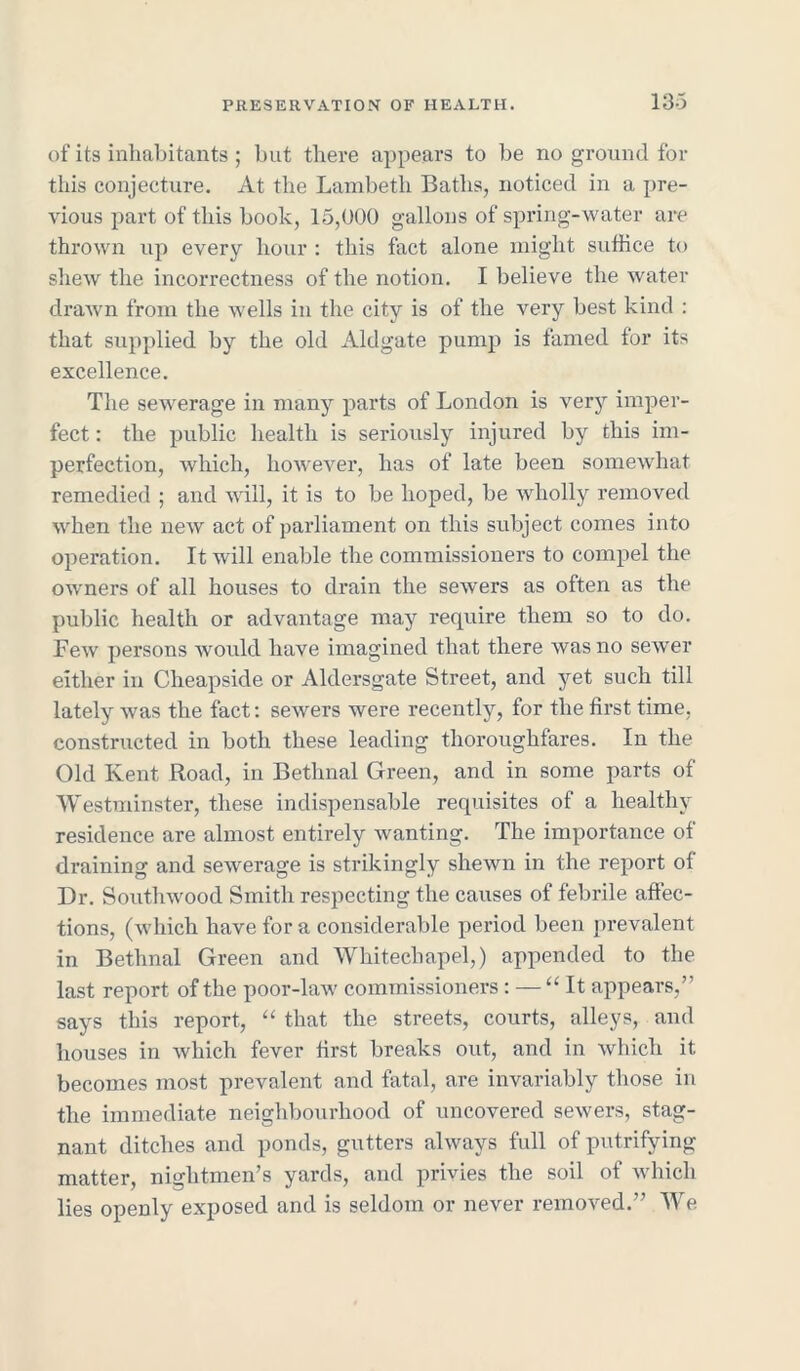 of its inhabitants ; but there appears to be no ground for this conjecture. At the Lambeth Baths, noticed in a pre- vious part of this book, 15,000 gallons of spring-water are thrown up every hour : this fact alone might suffice to shew the incorrectness of the notion. I believe the water drawn from the wells in the city is of the very best kind : that supplied by the old Aldgate pump is famed for its excellence. The sewerage in many parts of London is very imper- fect : the public health is seriously injured by this im- perfection, which, however, has of late been somewhat remedied ; and will, it is to be hoped, be wholly removed when the new act of parliament on this subject comes into operation. It will enable the commissioners to compel the owners of all houses to drain the sewers as often as the public health or advantage may require them so to do. Lew persons would have imagined that there was no sewer either in Cheapside or Aldersgate Street, and yet such till lately was the fact: sewers were recently, for the first time, constructed in both these leading thoroughfares. In the Old Kent Road, in Bethnal Green, and in some parts of Westminster, these indispensable requisites of a healthy residence are almost entirely wanting. The importance of draining and sewerage is strikingly shewn in the report ol Dr. Southwood Smith respecting the causes of febrile affec- tions, (which have for a considerable period been prevalent in Bethnal Green and Whitechapel,) appended to the last report of the poor-law commissioners : — “It appears,’ says this report, “ that the streets, courts, alleys, and houses in which fever first breaks out, and in which it becomes most prevalent and fatal, are invariably those in the immediate neighbourhood of uncovered sewers, stag- nant ditches and ponds, gutters always full of putrifying matter, nightmen’s yards, and privies the soil of which lies openly exposed and is seldom or never removed.” We