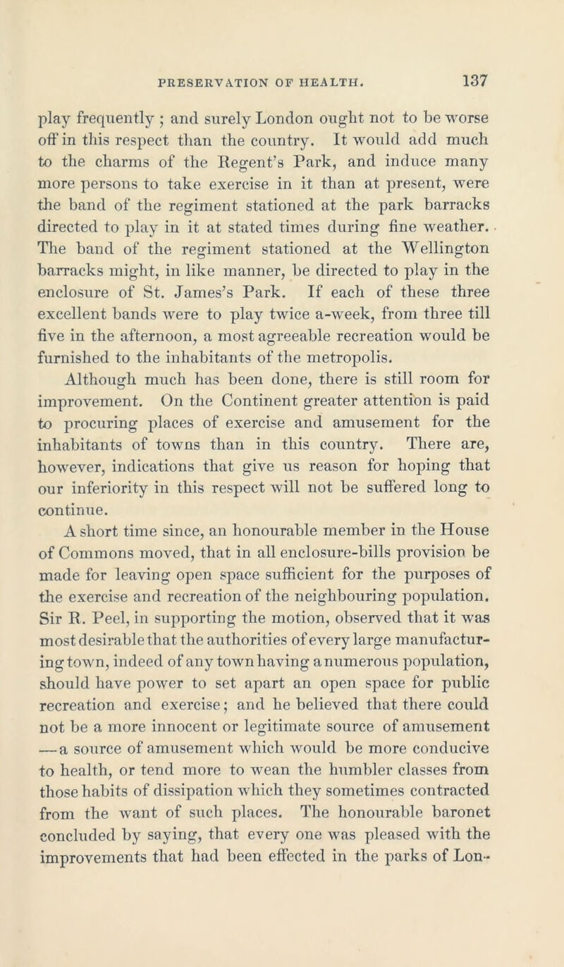 play frequently ; and surely London ought not to be worse off in this respect than the country. It would add much to the charms of the Regent’s Park, and induce many more persons to take exercise in it than at present, were the band of the regiment stationed at the park barracks directed to play in it at stated times during fine weather. The band of the regiment stationed at the Wellington barracks might, in like manner, be directed to play in the enclosure of St. James’s Park. If each of these three excellent bands Avere to play twice a-week, from three till five in the afternoon, a most agreeable recreation would be furnished to the inhabitants of the metropolis. Although much has been done, there is still room for improvement. On the Continent greater attention is paid to procuring places of exercise and amusement for the inhabitants of towns than in this country. There are, hoAvever, indications that give us reason for hoping that our inferiority in this respect will not be suffered long to continue. A short time since, an honourable member in the House of Commons moved, that in all enclosure-bills provision be made for lea\dng open space sufficient for the purposes of the exercise and recreation of the neighbouring population. Sir R. Peel, in supporting the motion, observed that it was most desirable that the authorities of every large manufactur- ing toAvn, indeed of any town having a numerous population, should have power to set apart an open space for public recreation and exercise; and he believed that there could not be a more innocent or legitimate source of amusement — a source of amusement which would be more conducive to health, or tend more to wean the humbler classes from those habits of dissipation which they sometimes contracted from the want of such places. The honourable baronet concluded by saying, that every one was pleased Avith the improvements that had been effected in the parks of Lon *