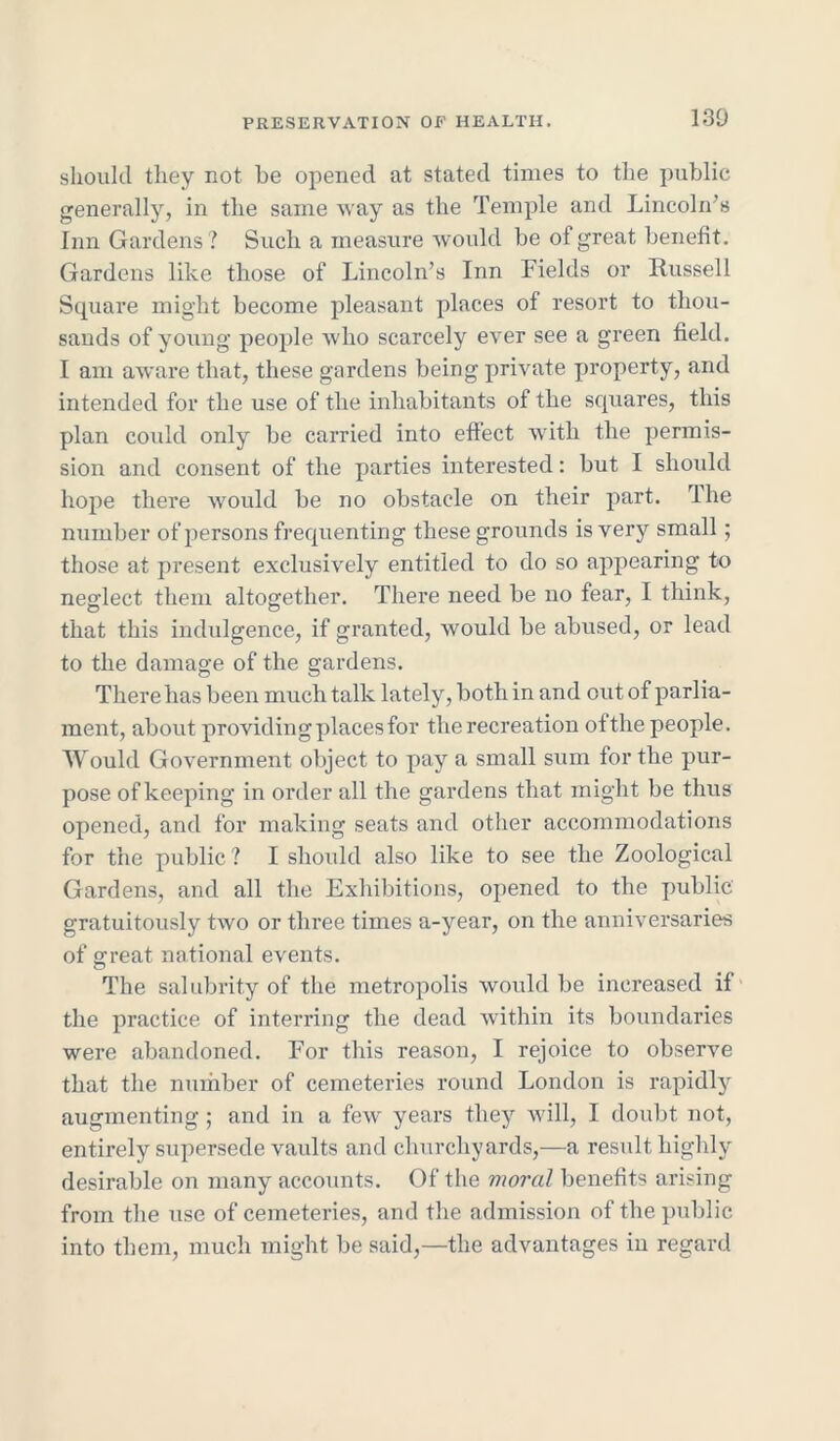 130 should they not he opened at stated times to the public generally, in the same way as the Temple and Lincoln's Inn Gardens? Such a measure would be of great benefit. Gardens like those of Lincoln’s Inn Fields or Russell Square might become pleasant places of resort to thou- sands of young people who scarcely ever see a green field. I am aware that, these gardens being private property, and intended for the use of the inhabitants of the squares, this plan could only be carried into effect with the permis- sion and consent of the parties interested: but I should hope there would be no obstacle on their part. The number of persons frequenting these grounds is very small ; those at present exclusively entitled to do so appearing to neglect them altogether. There need be no fear, I think, that this indulgence, if granted, would be abused, or lead to the damage of the gardens. There has been much talk lately, both in and out of parlia- ment, about providing places for the recreation of the people. Would Government object to pay a small sum for the pur- pose of keeping in order all the gardens that might be thus opened, and for making seats and other accommodations for the public ? I should also like to see the Zoological Gardens, and all the Exhibitions, opened to the public gratuitously two or three times a-year, on the anniversaries of great national events. The salubrity of the metropolis would be increased if the practice of interring the dead within its boundaries were abandoned. For this reason, I rejoice to observe that the number of cemeteries round London is rapidly augmenting; and in a few years they will, I doubt not, entirely supersede vaults and churchyards,—a result highly desirable on many accounts. Of the moral benefits arising from the use of cemeteries, and the admission of the public into them, much might be said,—the advantages in regard