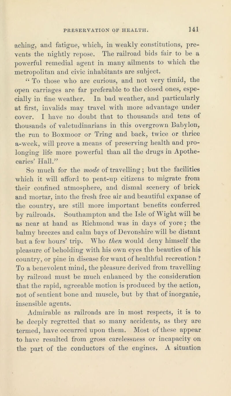 aching, and fatigue, which, in weakly constitutions, pre- vents the nightly repose. The railroad bids tair to be a powerful remedial agent in many ailments to which the metropolitan and civic inhabitants are subject. “ To those who are curious, and not very timid, the open carriages are far preferable to the closed ones, espe- cially in fine weather. In bad weather, and particularly at first, invalids may travel with more advantage under cover. I have no doubt that to thousands and tens ol thousands of valetudinarians in this overgrown Babylon, the run to Boxmoor or Tring and back, twice or thrice a-week, will prove a means of preserving health and pro- longing life more powerful than all the drugs in Apothe- caries’ Hall.” So much for the mode of travelling; but the facilities which it will afford to pent-up citizens to migrate from their confined atmosphere, and dismal scenery of brick and mortar, into the fresh free air and beautiful expanse of the country, are still more important benefits conferred by railroads. Southampton and the Isle of Wight will be as near at hand as Richmond was in days of yore; the balmy breezes and calm bays of Devonshire will be distant but a few hours’ trip. Who then would deny himself the pleasure of beholding with his own eyes the beauties of his country, or pine in disease for want of healthful recreation? To a benevolent mind, the pleasure derived from travelling by railroad must be much enhanced by the consideration that the rapid, agreeable motion is produced by the action, not of sentient bone and muscle, but by that of inorganic, insensible agents. Admirable as railroads are in most respects, it is to be deeply regretted that so many accidents, as they are termed, have occurred upon them. Most of these appear to have resulted from gross carelessness or incapacity on the part of the conductors of the engines. A situation