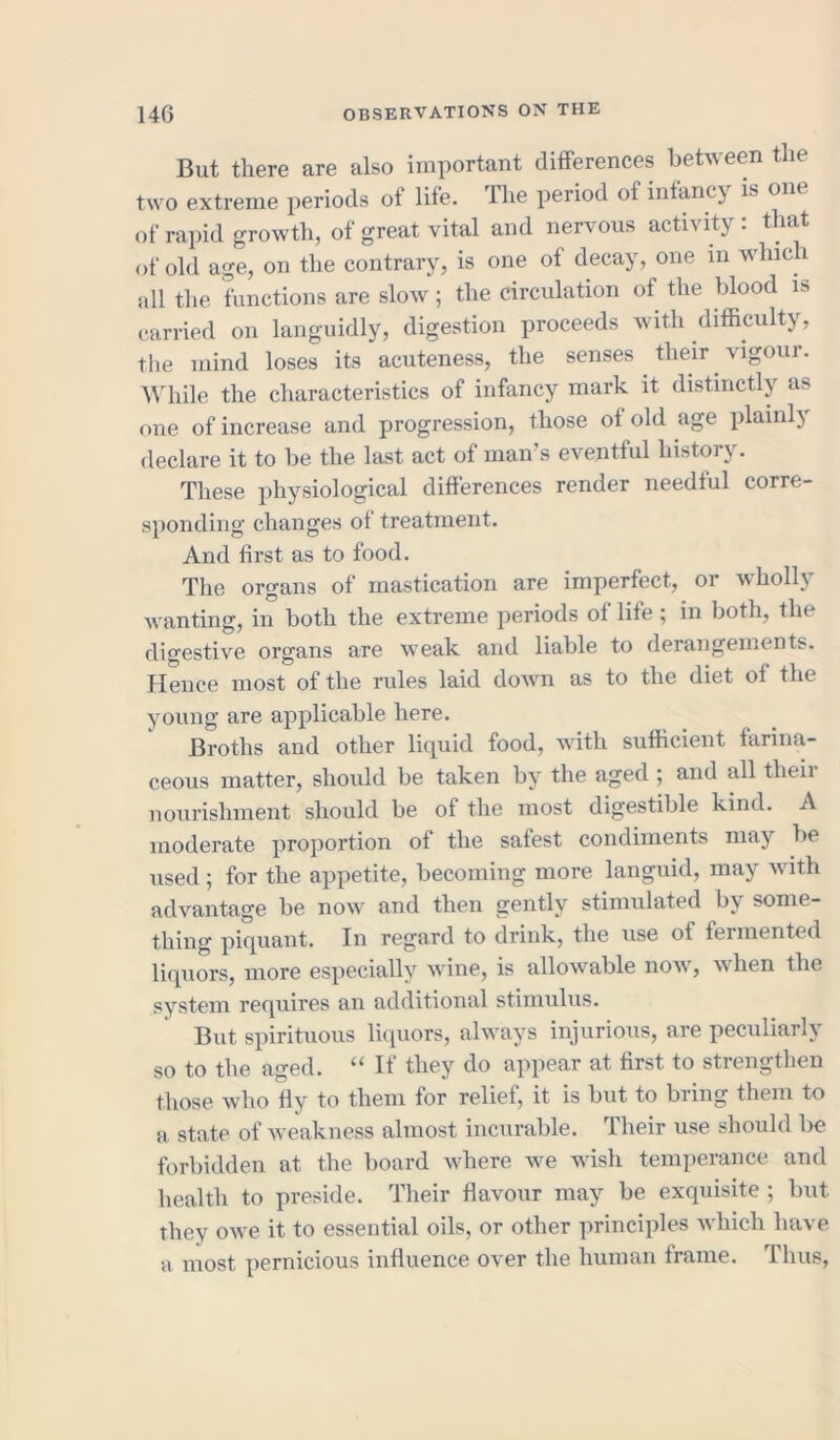 But there are also important differences between the two extreme periods ot life, lhe period of infancy is om of rapid growth, of great vital and nervous activity : that of old age, on the contrary, is one of decay, one m which all the functions are slow; the circulation of the blood is carried on languidly, digestion proceeds with difficulty, the mind loses its acuteness, the senses their vigour. While the characteristics of infancy mark it distinctly as one of increase and progression, those of old age plainly declare it to be the last act of man s eventful history. These physiological differences render needful corre- sponding changes of treatment. And first as to food. The organs of mastication are imperfect, or wholly wanting, in both the extreme periods of life; in both, the digestive organs are weak and liable to derangements. Hence most of the rules laid down as to the diet of the young are applicable here. Broths and other liquid food, with sufficient farina- ceous matter, should be taken by the aged ; and all their nourishment should be of the most digestible kind. A moderate proportion of the safest condiments may lie used; for the appetite, becoming more languid, may with advantage be now and then gently stimulated by some- thing piquant. In regard to drink, the use of fermented liquors, more especially wine, is allowable now, when the system requires an additional stimulus. But spirituous liquors, always injurious, are peculiarly so to the aged. “ If they do appear at first to strengthen those who fly to them for relief, it is but to bring them to a state of weakness almost incurable. Their use should be forbidden at the board where we wish temperance and health to preside. Their flavour may be exquisite ; but they owe it to essential oils, or other principles which have a most pernicious influence over the human frame. Thus,