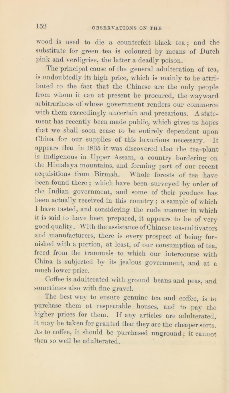 wood is used to die a counterfeit black tea; and the substitute for green tea is coloured by means of Dutch pink and verdigrise, the latter a deadly poison. The principal cause of the general adulteration of tea, is undoubtedly its high price, which is mainly to be attri- buted to the fact that the Chinese are the only people from whom it can at present be procured, the wayward arbitrariness of whose government renders our commerce with them exceedingly uncertain and precarious. A state- ment has recently been made public, which gives us hopes that we shall soon cease to be entirely dependent upon China for our supplies of this luxurious necessary. It appears that in 1835 it was discovered that the tea-plant is indigenous in Upper Assam, a country bordering’ on the Himalaya mountains, and forming part of our recent acquisitions from Birmah. Whole forests of tea have been found there ; which have been surveyed by order of the Indian government, and some of their produce has been actually received in this country ; a sample of which I have tasted, and considering the rude manner in which it is said to have been prepared, it appears to be of very good quality. With the assistance of Chinese tea-cultivators and manufacturers, there is every prospect of being fur- nished with a portion, at least, of our consumption of tea. freed from the trammels to which our intercourse with China is subjected by its jealous government, and at a much lower price. Coffee is adulterated with ground beans and peas, and sometimes also with fine gravel. The best way to ensure genuine tea and coffee, is to purchase them at respectable houses, and to pay the higher prices for them. If any articles are adulterated, it may be taken for granted that they are the cheaper sorts. As to coffee, it should be purchased unground • it cannot then so well be adulterated.