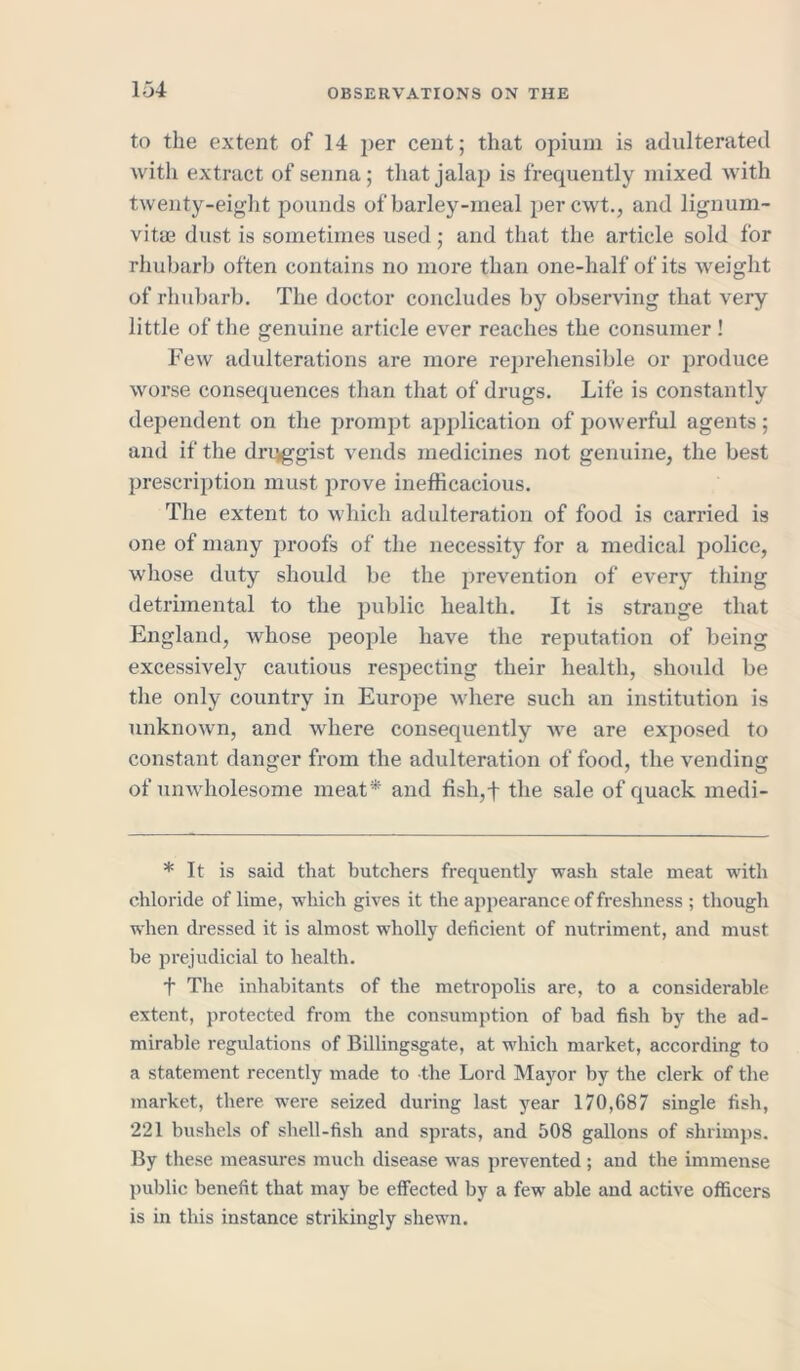 to the extent of 14 per cent; that opium is adulterated with extract of senna; that jalap is frequently mixed with twenty-eight pounds of barley-meal per cwt., and lignum- vitae dust is sometimes used; and that the article sold for rhubarb often contains no more than one-half of its weight of rhubarb. The doctor concludes by observing that very little of the genuine article ever reaches the consumer! Few adulterations are more reprehensible or produce worse consequences than that of drugs. Life is constantly dependent on the prompt application of powerful agents; and if the druggist vends medicines not genuine, the best prescription must prove inefficacious. The extent to which adulteration of food is carried is one of many proofs of the necessity for a medical police, whose duty should be the prevention of every thing detrimental to the public health. It is strange that England, whose people have the reputation of being excessively cautious respecting their health, should be the only country in Europe where such an institution is unknown, and where consequently we are exposed to constant danger from the adulteration of food, the vending of unwholesome meat* and fish,f the sale of quack inedi- * It is said that butchers frequently wash stale meat with chloride of lime, which gives it the appearance of freshness ; though when dressed it is almost wholly deficient of nutriment, and must be prejudicial to health. f The inhabitants of the metropolis are, to a considerable extent, protected from the consumption of bad fish by the ad- mirable regulations of Billingsgate, at which market, according to a statement recently made to the Lord Mayor by the clerk of the market, there were seized during last year 170,687 single fish, 221 bushels of shell-fish and sprats, and 508 gallons of shrimps. By these measures much disease was prevented ; and the immense public benefit that may be effected by a few able and active officers is in this instance strikingly shewn.