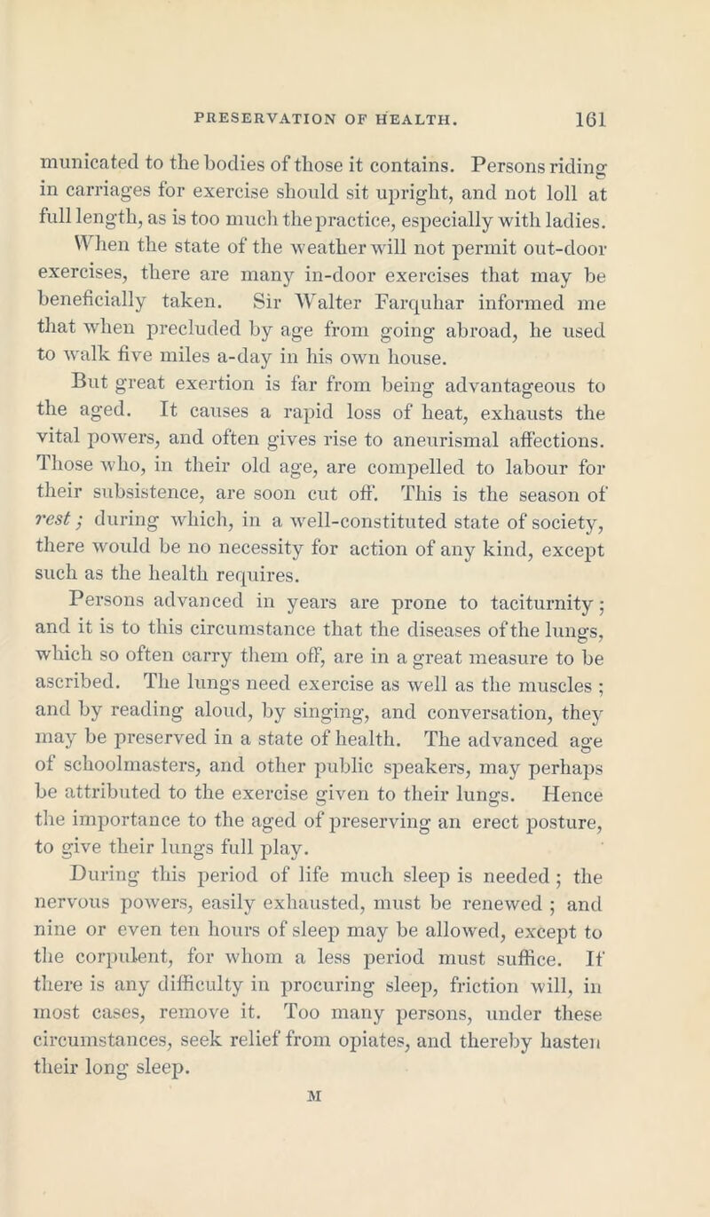 municated to the bodies of those it contains. Persons riding in carriages for exercise should sit upright, and not loll at full length, as is too much the practice, especially with ladies. When the state of the weather will not permit out-door exercises, there are many in-door exercises that may be beneficially taken. Sir Walter Farquhar informed me that when precluded by age from going abroad, he used to walk five miles a-day in his own house. But great exertion is far from being advantageous to the aged. It causes a rapid loss of heat, exhausts the vital powers, and often gives rise to aneurismal affections. Those who, in their old age, are compelled to labour for their subsistence, are soon cut off. This is the season of rest; during which, in a well-constituted state of society, there would be no necessity for action of any kind, except such as the health requires. Persons advanced in years are prone to taciturnity; and it is to this circumstance that the diseases of the lungs, which so often carry them off, are in a great measure to be ascribed. The lungs need exercise as well as the muscles ; and by reading aloud, by singing, and conversation, they may be preserved in a state of health. The advanced age of schoolmasters, and other public speakers, may perhaps be attributed to the exercise given to their lungs. Hence the importance to the aged of preserving an erect posture, to give their lungs full play. During this period of life much sleep is needed ; the nervous powers, easily exhausted, must be renewed ; and nine or even ten hours of sleep may be allowed, except to the corpulent, for whom a less period must suffice. If there is any difficulty in procuring sleep, friction will, in most cases, remove it. Too many persons, under these circumstances, seek relief from opiates, and thereby hasten their long sleep. M