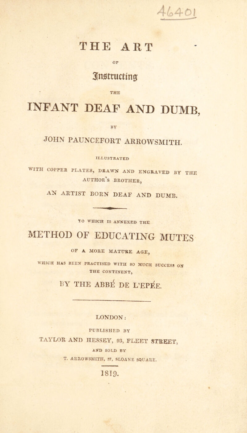 THE ART or 31n0tructing: THE INFANT DEAF AND DUMB BY JOHN PAUNCEFORT ARROWSMITH. ILLUSTRATED 'HITH COPPER PLATES, DRAWN AND ENGRAVED BY THE author’s brother, AN ARTIST BORN DEAF AND DUMB. TO WHICH IS ANNEXED THE METHOD OF EDUCATING MUTES OF A MORE MATU-RE AGE, WHICH HAS BEEN PRACTISED WITH SO MUCH SUCCESS ON THE CONTINENT, r>Y THE ABB]3 DE L’EPF'e. LONDON: PUBLISHED BY TAYLOR AND HESSEY, 93, FLEET STREET, AND SOLD BY T. ARROWSMITH, 37, SLOANE SQUARE. 1819.