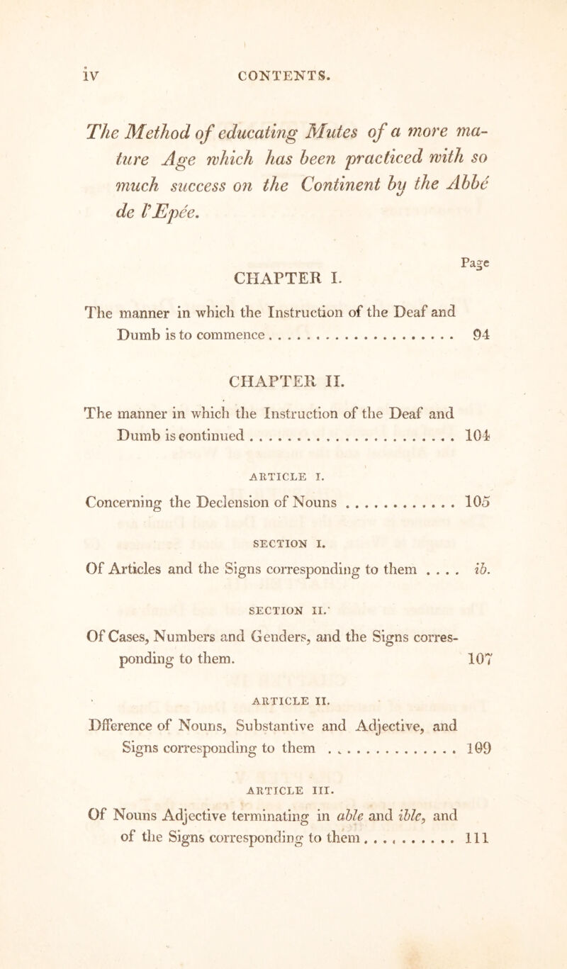 I iv CONTENTS. The Method of educating Mutes of a more ma- ture Age which has been practiced with so much success on the Continent by the Abbe de VEpee, CHAPTER I. Page The manner in which the Instruction of the Deaf and Dumb is to commence 94 CHAPTER II. The manner in which the Instruction of the Deaf and Dumb is continued 104 ARTICLE I. Concerning the Declension of Nouns 105 SECTION I. Of Articles and the Signs corresponding to them .... ib. SECTION II.* Of Cases, Numbers and Genders, and the Signs corres- ponding to them. 107 ARTICLE II. Dfference of Nouns, Substantive and Adjective, and Signs corresponding to them 109 ARTICLE III. Of Nouns Adjective terminating in able and ible^ and of the Signs corresponding to them Ill