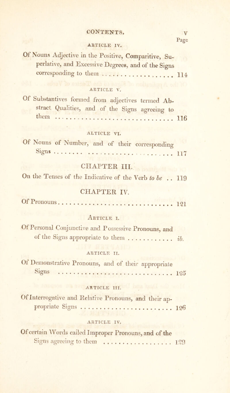 Page ARTICLE IV. Of Nouns Adjective in the Positive, Comparitive, Su- perlative, and Excessive Degrees, and of the Signs corresponding to them II4 ARTICLE V. Of Substantives formed from adjectives termed Ab- stract Qualities, and of the Signs agreeing to them 116 ALTICLE VI. Of Nouns of Number, and of their corresponding 117 CHAPTER III. On the Tenses of the Indicative of the Verb to he . . 119 CHAPTER IV. Of Pronouns Article i. Of Personal Conjunctive and Possessive Pronouns, and of the Signs appropriate to them . . ARTICLE II. Of Demonstrative Pronouns, and of their appropriate Signs 125 ARTICLE III. Of Interrogative and Relative Pronouns, and their ap- propriate Signs 12^ ARTICLE IV. Of certain Words called Improper Pronouns, and of the Signs agreeing to them