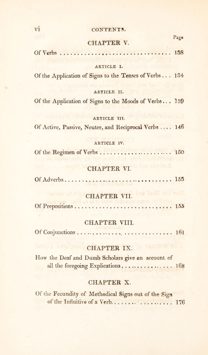 Of Verbs CHAPTER V. Page 188 ARTICLE I. Of the Application of Signs to the Tenses of Verbs ... 184 ARTICLE II. Of the Application of Signs to the Moods of Verbs... 139 ARTICLE TIT. Of Active, Passive, Neuter, and Reciprocal Verbs .... 146 ARTICLE IV. Of the Regimen of Verbs l50 CHAPTER VI. Of Adverbs 155 CHAPTER VII. Of Prepositions 155 CHAPTER VIIL Of Conjunctions • • * l6l CHAPTER IX. How the Deaf and Dumb Scholars give an account of all the foregoing Explications l68 CHAPTER X. Of the Fecundity of Methodical Signs out of the Sign of the Infinitive of a Verb 176