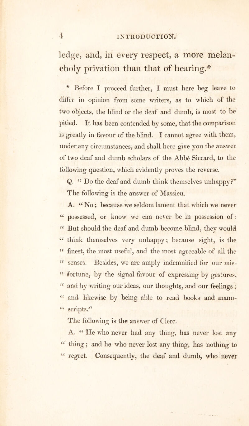 ledge, and, ill every respect, a more melan- choly privation than that of hearing.* * Before I proceed further, I must here beg leave to differ in opinion from some writers, as to which of the two objects, the blind or the deaf and dumb, is most to be pitied. It has been contended by some, that the comparison is greatly in favour of the blind. I cannot agree with them, under any circumstances, and shall here give you the answer of two deaf and dumb scholars of the Abbe Siccard, to the following question, which evidently proves the reverse. Q. Do the deaf and dumb think themselves unhappy The following is the answer of Massieu. A. No; because we seldom lament that which we never possessed, or know we can never be in possession of: But should the deaf and dumb become blind, they would think themselves very unhappy; because sight, is the finest, the most useful, and the most agreeable of all the senses. Besides, we are amply indemnified for our mis- fortune, by the signal favour of expressing by gestures, and by writing our ideas, our thoughts, and our feelings ; and likewise by being able to read books and manu- scripts.’ The following is the answer of Clerc. A. He who never had any thing, has never lost any thing ; and he who never lost any thing, has nothing to u regret. Consequently, the deaf and dumb, who never