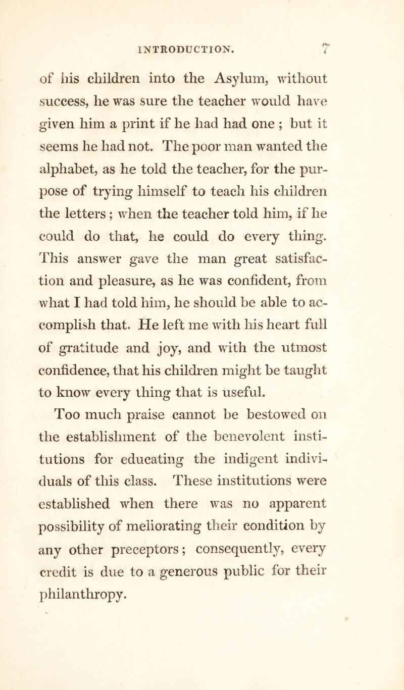 of liis children into the Asylum, without success, he was sure the teacher would have given him a print if he had had one ; but it seems he had not. The poor man wanted the alphabet, as he told the teacher, for the pur- pose of trying himself to teach his children the letters ; when the teacher told him, if he could do that, he could do every thing. This answer gave the man great satisfac- tion and pleasure, as he was confident, from what I had told him, he should be able to ac- complish that. He left me with his heart full of gratitude and joy, and with the utmost confidence, that his children might be taught to know every thing that is useful. Too much praise cannot be bestowed on the establishment of the benevolent insti- tutions for educating the indigent indivi- duals of this class. These institutions were established when there was no apparent possibility of meliorating their condition by any other preceptors; consequently, every credit is due to a generous public for their philanthropy.