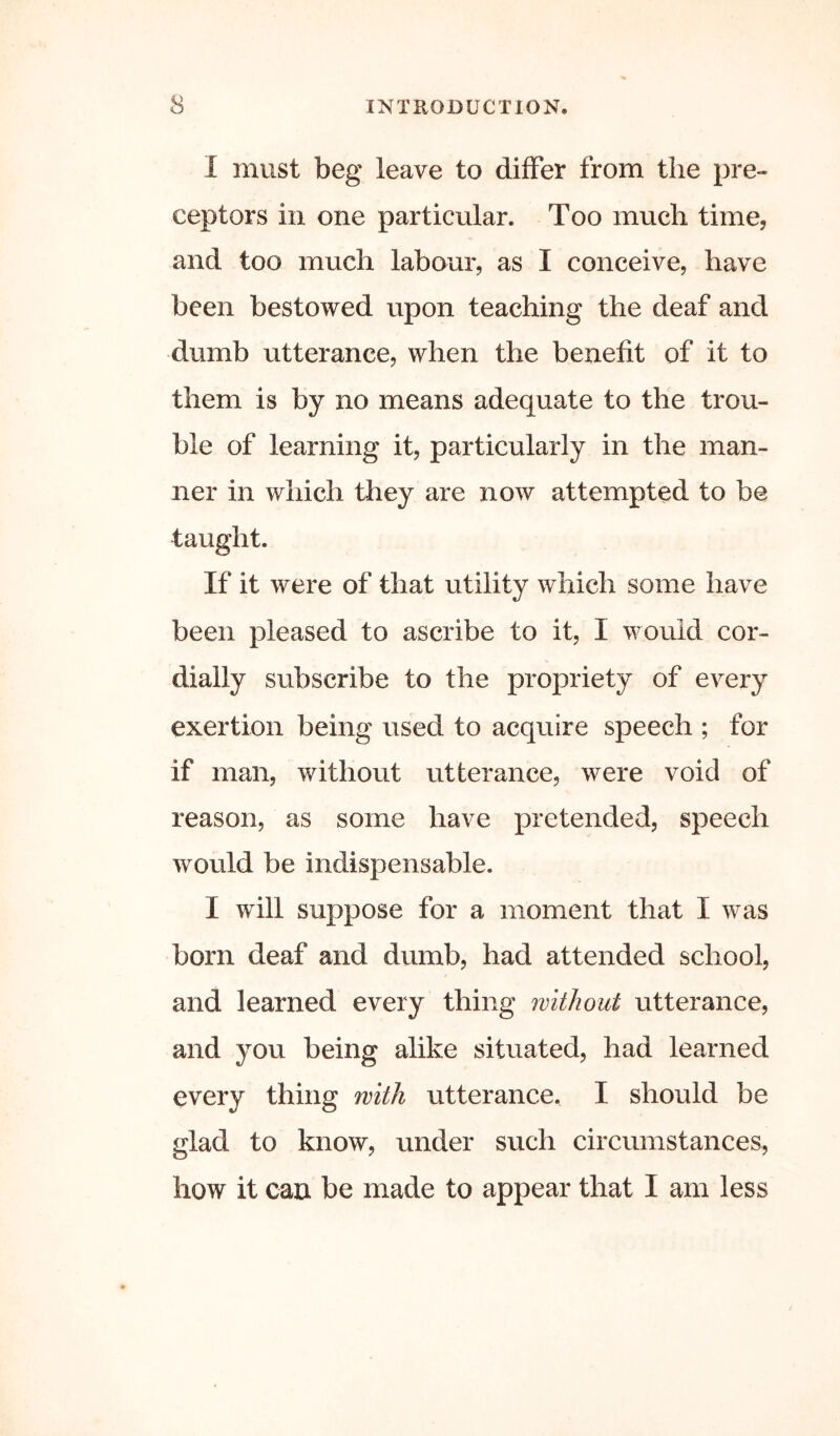 I must beg leave to differ from the pre- ceptors in one particular. Too much time, and too much labour, as I conceive, have been bestowed upon teaching the deaf and dumb utterance, when the benefit of it to them is by no means adequate to the trou- ble of learning it, particularly in the man- ner in which they are now attempted to be taught. If it were of that utility which some have been pleased to ascribe to it, I would cor- dially subscribe to the propriety of every exertion being used to acquire speech ; for if man, without utterance, were void of reason, as some have pretended, speech would be indispensable. I will suppose for a moment that I was born deaf and dumb, had attended school, and learned every thing without utterance, and you being alike situated, had learned every thing with utterance. I should be glad to know, under such circumstances, how it can be made to appear that I am less