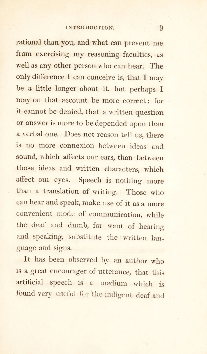 rational than you, and what can prevent me from exercising my reasoning faculties, as weU as any other person who can hear. The only difference I can conceive is, that I may be a little longer about it, but perhaps I may on tliat account be more correct; for it cannot be denied, that a written question or answer is more to be depended upon than a verbal one. Does not reason tell us, there is no more connexion between ideas and sound, which affects our ears, than between those ideas and written characters, which affect our eyes. Speech is nothing more than a translation of writing. Those who can hear and speak, make use of it as a more convenient mode of communication, while the deaf and dumb, for want of hearing and speaking, substitute the written lan- guage and signs. It has been observed by an author who is a great encourager of utterance, that this artificial speech is a medium which is found very useful for 'the indigent deaf and