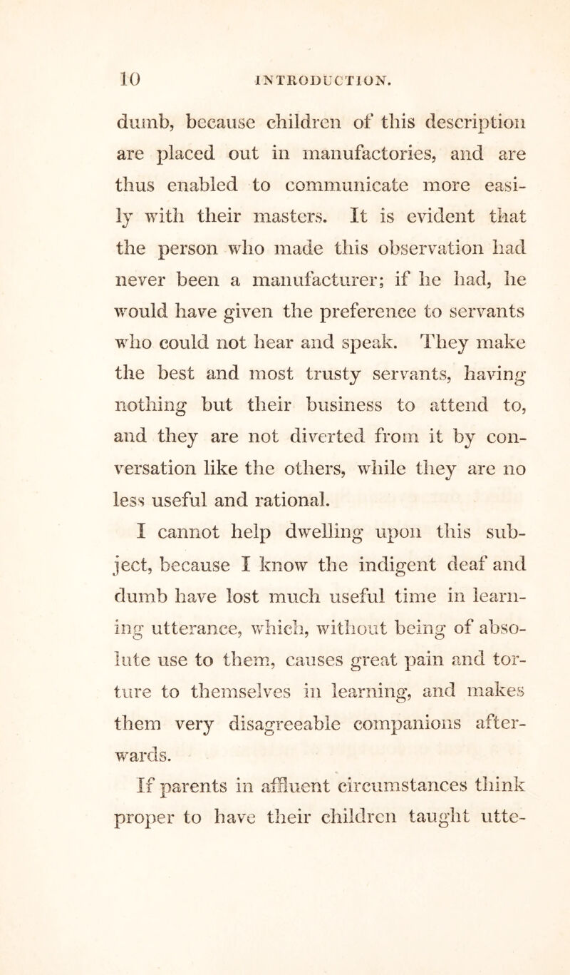 dumb, because children of this description are placed out in manufactories, and are thus enabled to communicate more easi- ly with their masters. It is evident that the person who made this observation had never been a manufacturer; if he had, he would have given the preference to servants who could not hear and speak. They make the best and most trusty servants, having nothing but their business to attend to, and they are not diverted from it by con- versation like the others, while they are no less useful and rational. I cannot help dwelling upon this sub- ject, because I know the indigent deaf and dumb have lost much useful time in learn- ing utterance, vdiicli, without being of abso- lute use to them, causes great pain and tor- ture to themselves in learning, and makes them very disagreeable companions after- w'ards. If parents in atEuent circumstances think proper to have their children taught utte-