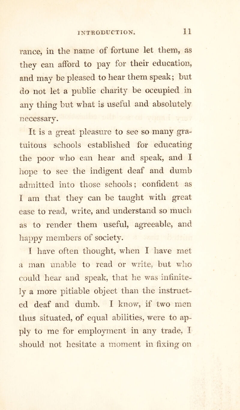 ranee, in tlie name of fortune let them, as they can afford to pay for their education, and may be pleased to hear them speak; but do not let a public charity be occupied in any thing but what is useful and absolutely necessary. It is a great pleasure to see so many gra- tuitous schools established for educating the poor who can hear and speak, and I hope to see the indigent deaf and dumb admitted into those schools; confident as I am that they can be taught with great ease to read, write, and understand so much as to render them useful, agreeable, and happy members of society. I have often thought, when I have met a man unable to read or write, but vdio could hear and speak, that he was infinite- ly a more pitiable object than the instruct- ed deaf and dumb. I know, if two men thus situated, of equal abilities, were to ap- ply to me for employment in any trade, I should not hesitate a moment in fixing on