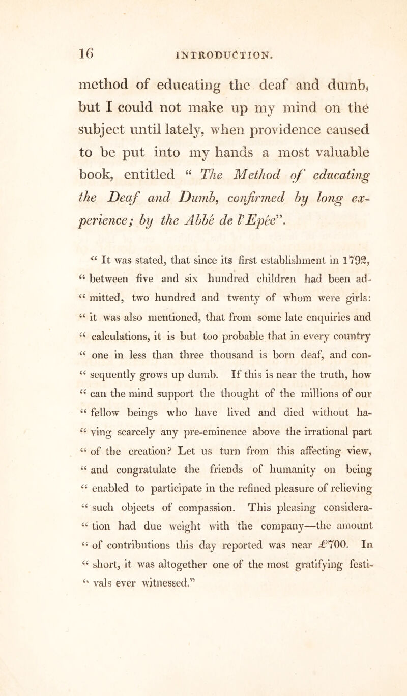 method of educating the deaf and dumb, but I could not make up my mind on the subject until lately, when providence caused to be put into my hands a most valuable book, entitled “ The Method of educating the Deaf and Dumb^ confirmed by long c<r- perience; by the Abbe de VEpee'\ It was stated, that since its first establishment in 1792, f “ between five and six hundred children had been ad- mitted, two hundred and twenty of whom were girls: it was also mentioned, that from some late enquiries and calculations, it is but too probable that in every country “ one in less than three thousand is born deaf, and con- sequently grows up dumb. If this is near the truth, how can the mind support the thought of the millions of our fellow beings who have lived and died without ha- ving scarcely any pre-eminence above the irrational part of the creation? Let us turn from this affecting view, “ and congratulate the friends of humanity on being enabled to participate in the refined pleasure of relieving ‘‘ such objects of compassion. This pleasing considera- tion had due weight with the company-—the amount of contributions this day reported was near i?700. In short, it was altogether one of the most gratifying festi- vals ever witnessed.”