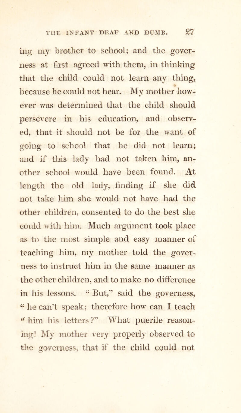 ing my brother to school; and the gover- ness at first agreed with them, in thinking that the child could not learn any thing, o because he could not hear. My mother how- ever was determined that the child should persevere in his education, and observ- ed, that it should not be for the want of going to school that he did not learn; and if this lady had not taken him, an- other school would have been found. At length the old lady, finding if she did not take him she would not have had the other children, consented to do the best she could with him. Much argument took place as to the most simple and easy manner of teaching him, my mother told the gover- ness to instruct him in the same manner as the other children, and to make no difference in his lessons. But,” said the governess, he can’t speak; therefore how can I teach him his letters ?” What puerile reason- ing! My mother very properly observed to tlie governess, that if the child could not