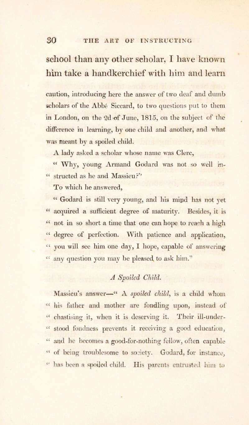 school than any other scholar, I have known him take a handkerchief with him and learn caution, introducing here the answer of two deaf and dumb scholars of the Abbe Siccard, to two questions put to them in London, on the edof June, 1815, on the subject of the difference in learning, by one child and another, and what was meant by a spoiled child. A lady asked a scholar whose name was Clerc, Why, young Armand Godard was not so well m- structed as he and Massieu P’’ To which he answered, Godard is still very young, and his mipd has not yet acquired a sufficient degree of maturity. Besides, it is “ not in so short a time that one can hope to reach a high degree of perfection. With patience and application, you will see him one day, I hope, capable of answering any question you may be pleased, to ask him.’’ J Spoiled Child. Massieu’s answer—A spoiled child., is a child whom his father and mother are fondling upon, instead of chastising it, when it is deserving it. Their ill~under~ stood fondness prevents it receiving a good education, and he becomes a good-for-nothing fellow, often capable of being troublesome to society. Godard, for instance, })as been a spoiled child. His parents entrusted him to