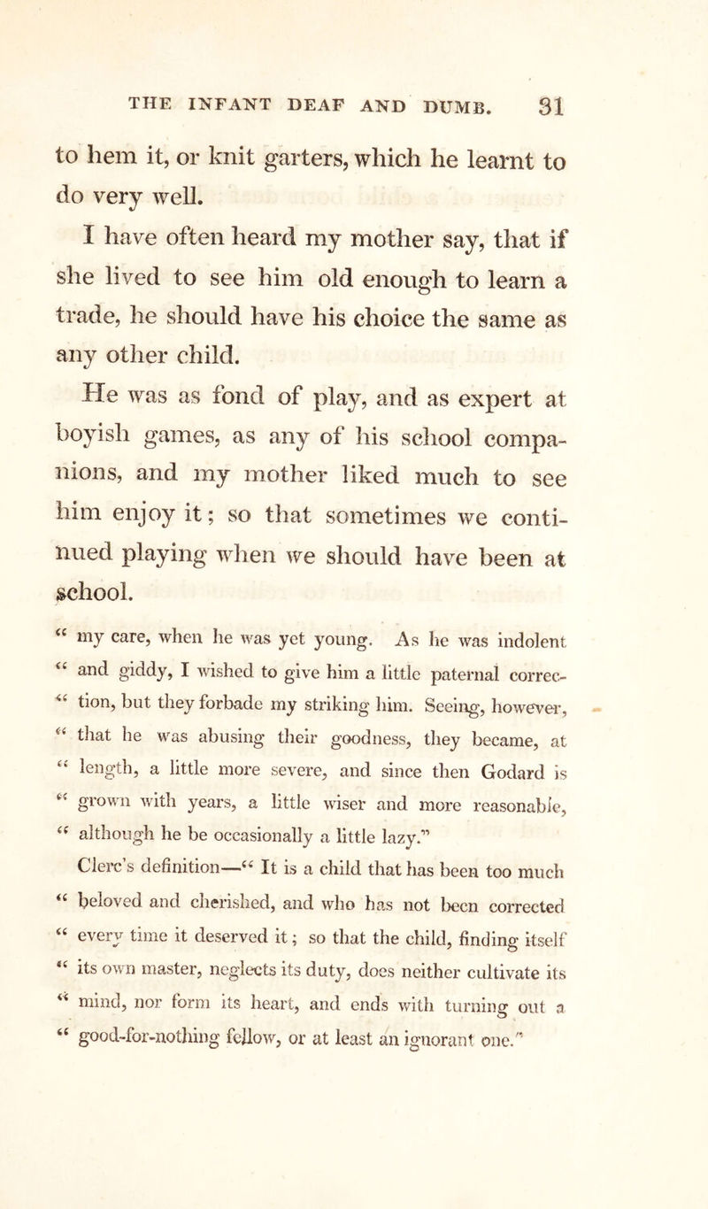 to hem it, or knit garters, which he learnt to do very well. I have often heard my mother say, that if she lived to see him old enough to learn a trade, he should have his choice the same as any other child. He was as fond of play, and as expert at boyish games, as any of his school compa- nions, and my mother liked much to see him enjoy it; so that sometimes we conti- nued playing when we should have been at school. my care, when he was yet young. As he was indolent and giddy, I wished to give him a little paternal correc- tion, but they forbade my striking him. Seeing, however, that he was abusing their goodness, they became, at length, a little more severe, and since then Godard is grown with years, a little wiser and more reasonable, although he be occasionally a little lazy.’’ Cierc’s definition—It is a child that has been too much beloved and cherished, and who has not been corrected ^ ved it; so that the child, finding itself its own master, neglects its duty, does neither cultivate its mind, nor form its heart, and ends v/ith turning out a good-for-nothing fellow, or at least an ignorant one.'