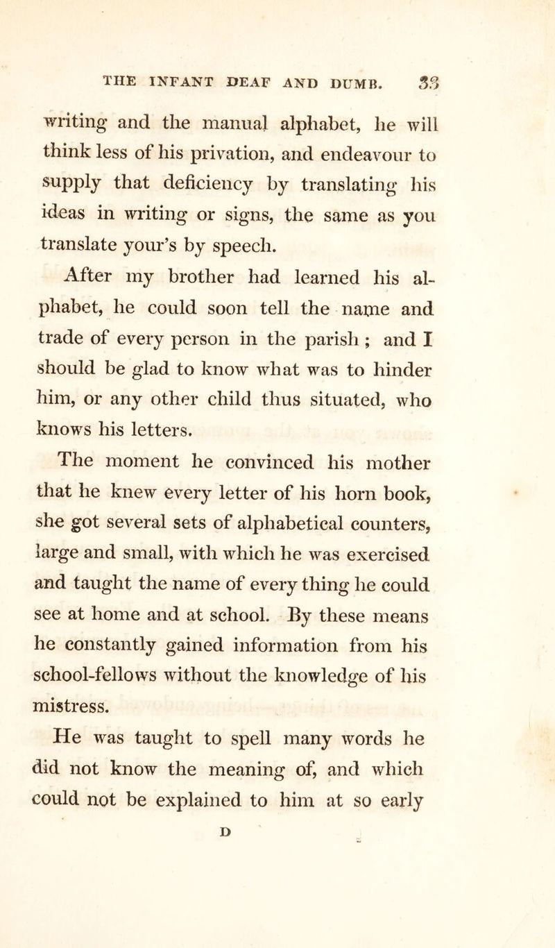 writing and the manual alphabet, he will think less of his privation, and endeavour to supply that deficiency by translating his ideas in writing or signs, the same as you translate your’s by speech. After my brother had learned his al- phabet, he could soon tell the name and trade of every person in the parish ; and I should be glad to know what was to hinder him, or any other child thus situated, who knows his letters. The moment he convinced his mother that he knew every letter of his horn book, she got several sets of alphabetical counters, large and small, with which he was exercised and taught the name of every thing he could see at home and at school. By these means he constantly gained information from his school-fellows without the knowledge of his mistress. He was taught to spell many words he did not know the meaning of, and which could not be explained to him at so early