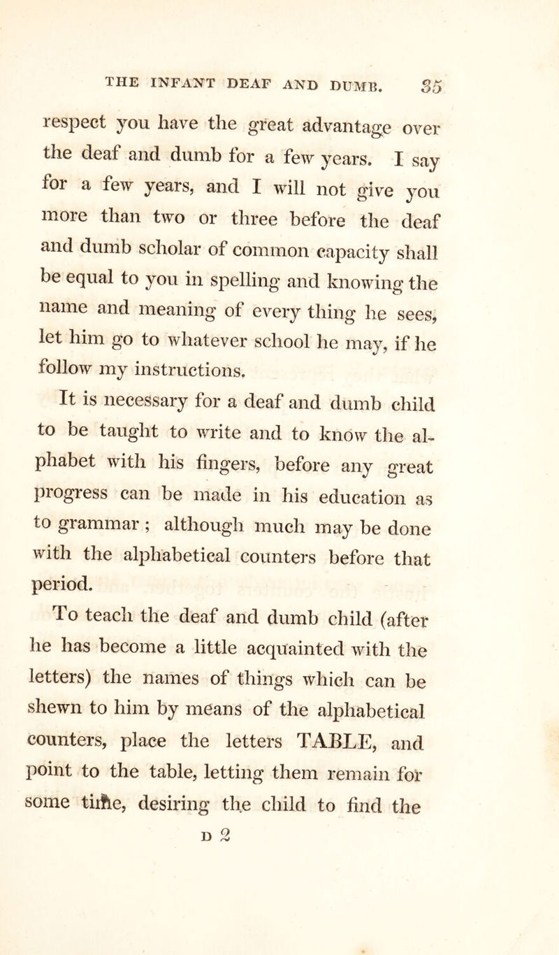 respect you have the great advantage over the deaf and dumb for a few years. I say for a few years, and I will not give you more than two or three before the deaf and dunib scholar of common capacity shall be equal to you in spelling and knowing the d meanin^ of every thing he sees, let him go to whatever school he may, if he follow my instructions. It is necessary for a deaf and dumb child to be taught to write and to know the al- phabet with his fingers, before any great progress can be made in his education as to grammar ; although much may be done with the alphabetical counters before that period. To teach the deaf and dumb child (after he has become a little acquainted with the letters) the names of things which can be shewn to him by means of the alphabetical counters, place the letters TABLE, and point to the table, letting them remain for some tiifle, desiring the child to find the