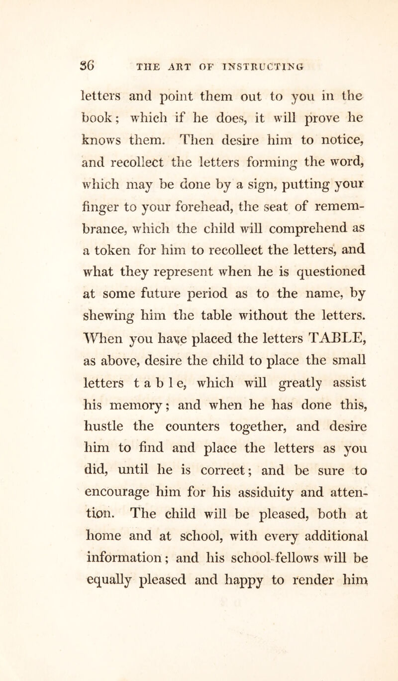 letters and point them out to you in the book; which if he does^ it will prove he knows them. Then desire him to notice, and recollect the letters forming the word, which may be done by a sign, putting your finger to your forehead, the seat of remem- brance, which the child will comprehend as a token for him to recollect the letters, and what they represent when he is questioned at some future period as to the name, by shewing him the table without the letters. When you ha^^e placed the letters TABLE, as above, desire the child to place the small letters table, which will greatly assist his memory; and when he has done this, hustle the counters together, and desire him to find and place the letters as you did, until he is correct; and be sure to encourage him for his assiduity and atten- tion. The child will be pleased, both at home and at school, with every additional information; and his schoohfellows will be equally pleased and happy to render him