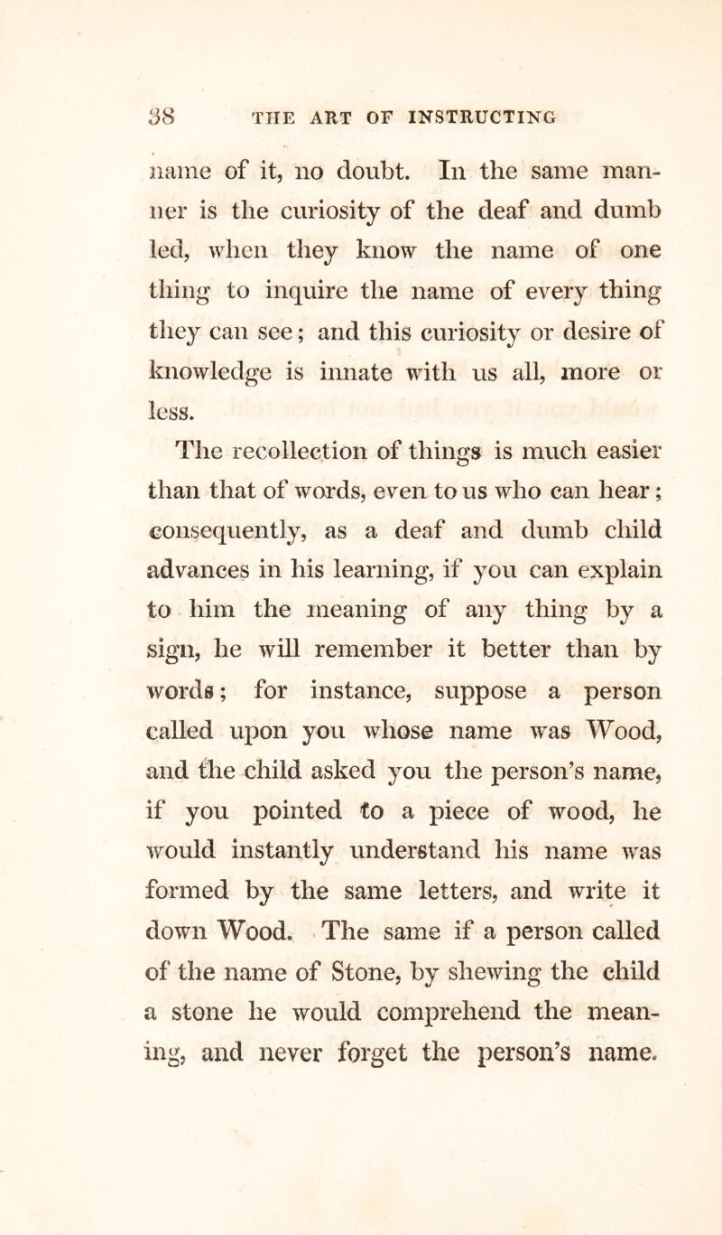 name of it, no doubt. In the same man- ner is the curiosity of the deaf and dumb led, when they know the name of one thing to inquire the name of every thing they can see; and this curiosity or desire of knowledge is innate with us all, more or less. The recollection of things is much easier than that of words, even to us who can hear; consequently, as a deaf and dumb child advances in his learning, if you can explain to him the meaning of any thing by a sign, he will remember it better than by words; for instance, suppose a person called upon you whose name was Wood, and the child asked you the person’s name, if you pointed to a piece of wood, he would instantly understand his name was formed by the same letters, and write it down Wood. The same if a person called of the name of Stone, by shewing the child a stone he would comprehend the mean- ing, and never forget the person’s name.