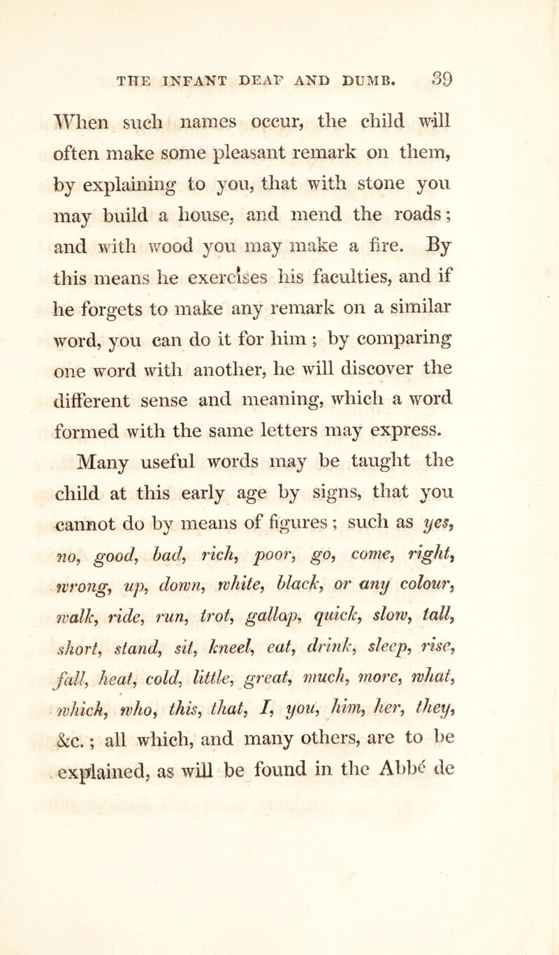 When such names occur, the child wall often make some pleasant remark on them, by explaining to you, that with stone you may build a house, and mend the roads; and with wood you may make a fire. By this means he exercises his faculties, and if he forgets to make any remark on a similar word, you can do it for him ; by comparing one word with another, he will discover the ditferent sense and meaning, which a word formed with the same letters may express. Many useful words may be taught the child at this early age by signs, that you cannot do by means of figvires ; such as yes, 710, good, bad, rick, poor, go, come, right, wrong, up, down, white, black, or any colour, walk, ride, run, trot, gallop, quick, slow, tall, short, stand, sit, kneel, eat, drink, sleep, me, fall, heat, cold, little, great, much, more, what, 7vhich, who, this, that, I, you, him, her, they, &c.; all which, and many others, are to be explained, as will be found in the Abb^ de