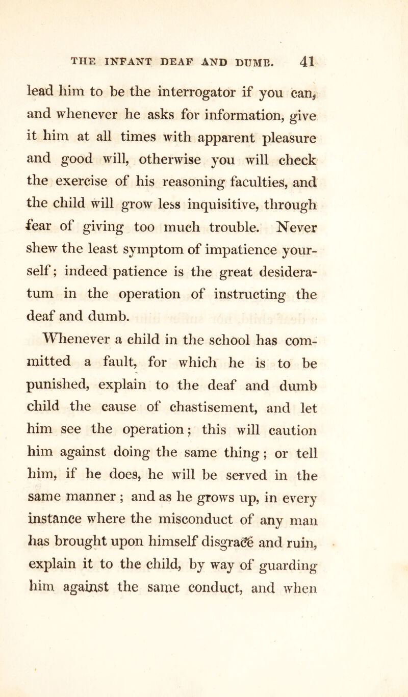 lead him to be the interrogator if you can^ and whenever he asks for information, give it him at all times with apparent pleasure and good will, otherwise you will check the exercise of his reasoning faculties, and the child will grow less inquisitive, through fear of giving too much trouble. Never shew the least symptom of impatience your- self ; indeed patience is the great desidera- tum in the operation of instructing the deaf and dumb. Whenever a child in the school has com- mitted a fault, for which he is to be punished, explain to the deaf and dumb child the cause of chastisement, and let him see the operation; this will caution him against doing the same thing; or tell him, if he does, he will be served in the same manner ; and as he grows up, in every instance where the misconduct of any man has brought upon himself disgrace and ruin, explain it to the child, by way of guarding him against the same conduct, and when