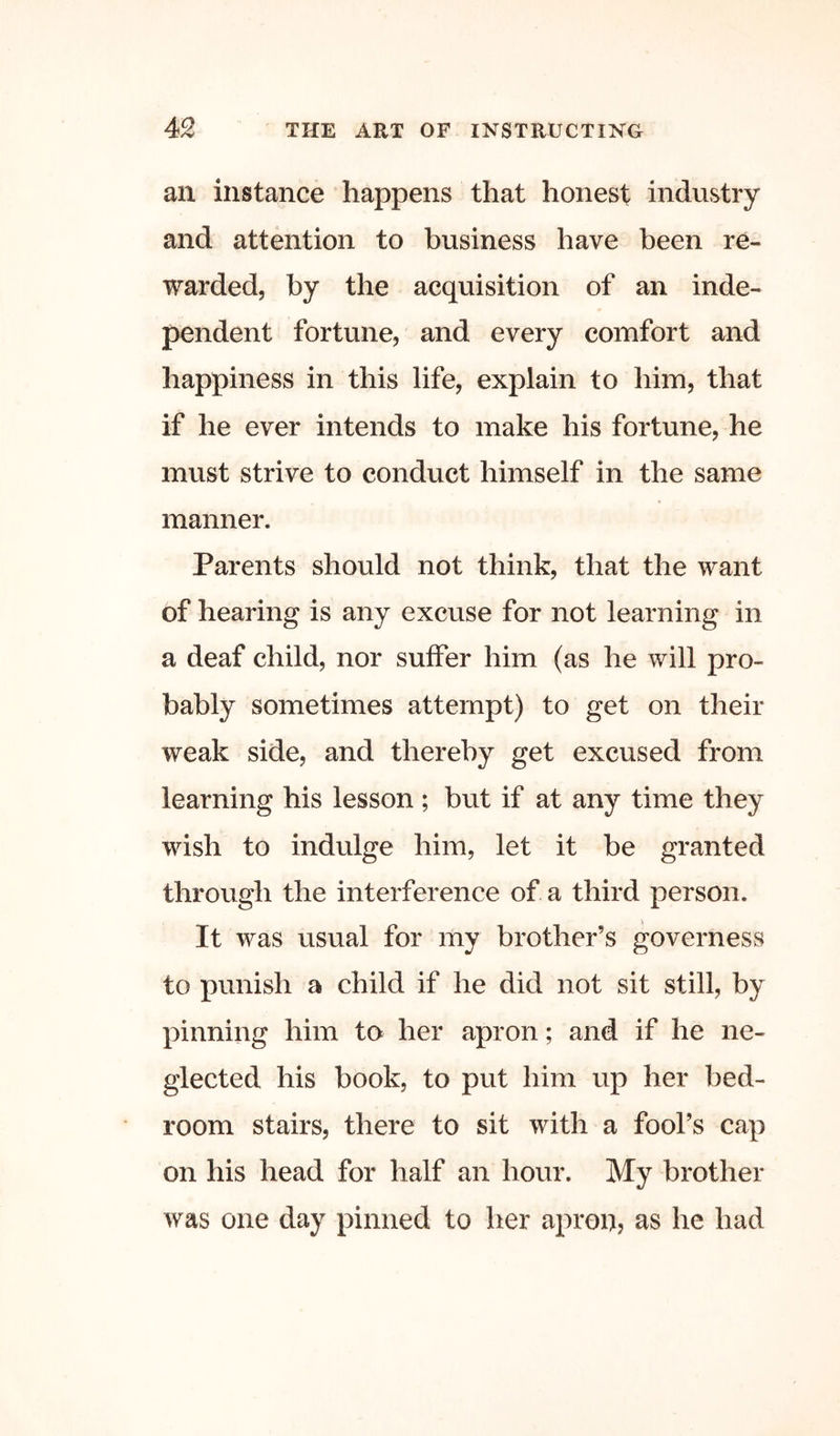 an instance happens that honest industry and attention to business have been re- warded, by the acquisition of an inde- pendent fortune, and every comfort and happiness in this life, explain to him, that if he ever intends to make his fortune, he must strive to conduct himself in the same manner. Parents should not think, that the want of hearing is any excuse for not learning in a deaf child, nor suffer him (as he will pro- bably sometimes attempt) to get on their weak side, and thereby get excused from learning his lesson ; but if at any time they wish to indulge him, let it be granted through the interference of a third person. It was usual for my brother’s governess to punish a child if he did not sit still, by pinning him to her apron; and if he ne- glected his book, to put him up her bed- room stairs, there to sit with a fool’s cap on his head for half an hour. My brother was one day pinned to her apron, as he had