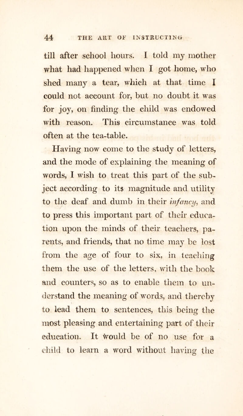 till after school hours. I told my mother what had happened when I got home, who shed many a tear, which at that time I could not account for, but no doubt it was for joy, on finding the child was endowed with reason. This circumstance was told often at the tea-table. Having now come to the study of letters, and the mode of explaining the meaning of words, I wish to treat this part of the sub- ject according to its magnitude and utility to the deaf and dumb in their infancy^ and to press this important part of their educa- tion upon the minds of their teachers, pa- rents, and friends, that no time may be lost from the age of four to six, in teaching them the use of the letters, with the book and counters, so as to enable them to un- derstand the meaning of words, and thereby to lead them to sentences, this being the most pleasing and entertaining part of their education. It would be of no use for a child to learn a word without having the