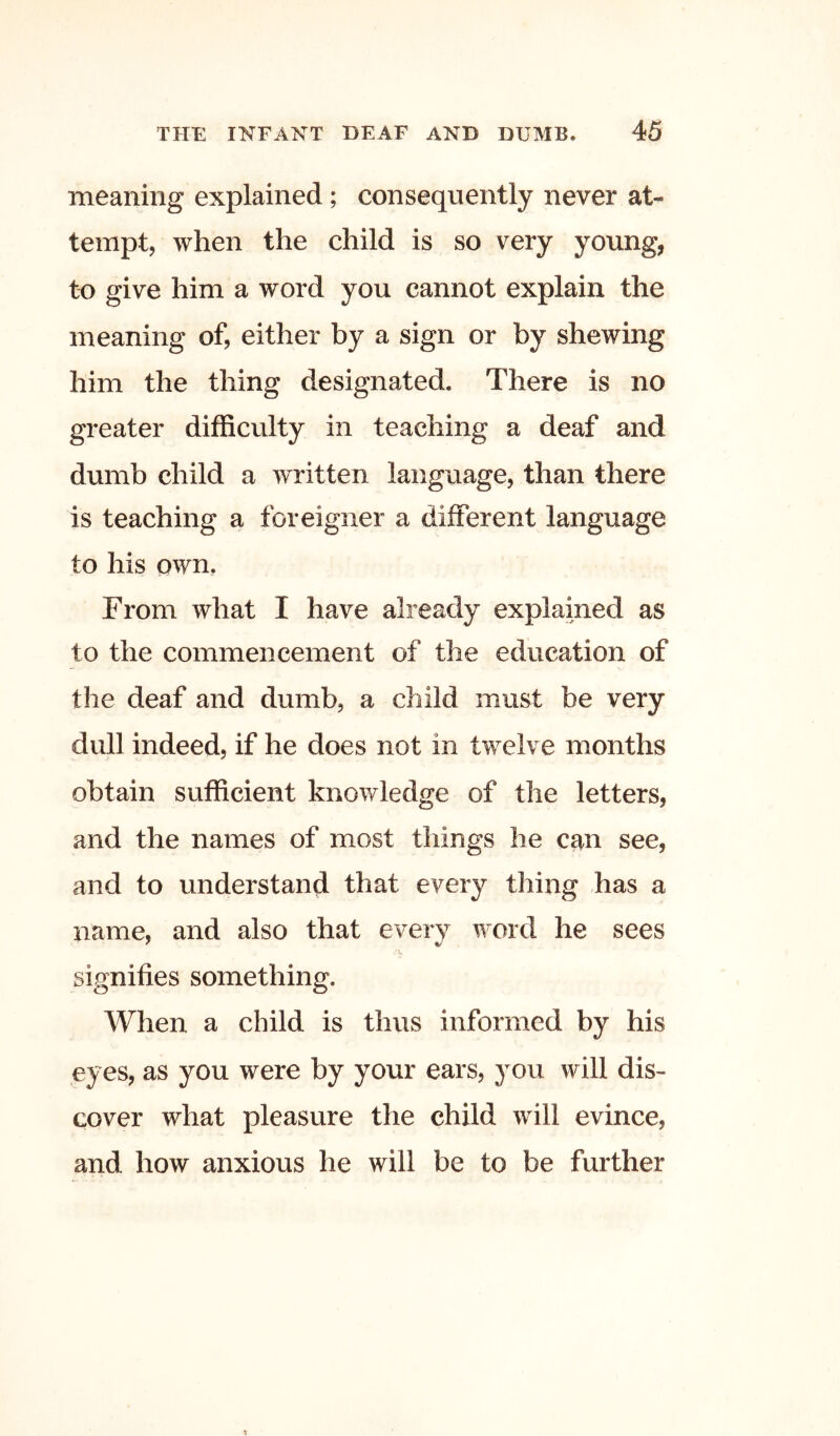 meaning explained; consequently never at- tempt, when the child is so very young, to give him a word you cannot explain the meaning of, either by a sign or by shewing him the thing designated. There is no greater difficulty in teaching a deaf and dumb child a written language, than there is teaching a foreigner a different language to his own. From what I have already explained as to the commencement of the education of the deaf and dumb, a child must be very dull indeed, if he does not in twelve months obtain sufficient knowledge of the letters, and the names of most things he can see, and to understand that every thing has a name, and also that every word he sees signifies something. When a child is thus informed by his eyes, as you were by your ears, you will dis- cover what pleasure the child will evince, and how anxious he will be to be further