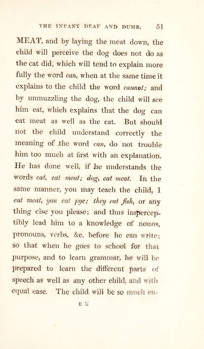 MEAT, and by laying the meat down, the child will perceive the dog does not do as the cat did, which will tend to explain more fully the word can, when at the same time it explains to the child the word cannot; and by unmuzzling the dog, the child will see him eat, which explains that the dog can eat meat as well as the cat. But should not the child understand correctly the meaning of .the word can, do not trouble him too much at first with an explanation. He has done well, if he understands the words cat, eat meat; dog, eat meat. In the same manner, you may teach the child, I eat meat, you eat jiye; they eat fish, or any thing else you please; and thus impercep- tibly lead him to a knowledge of nouns, pronouns, verbs, &c. before he can write; so that when he goes to school for that purpose, and to learn grammar, he will be prepared to learn the different parts of speech as well as any other child, and witii equal ease. The child will be so much en-