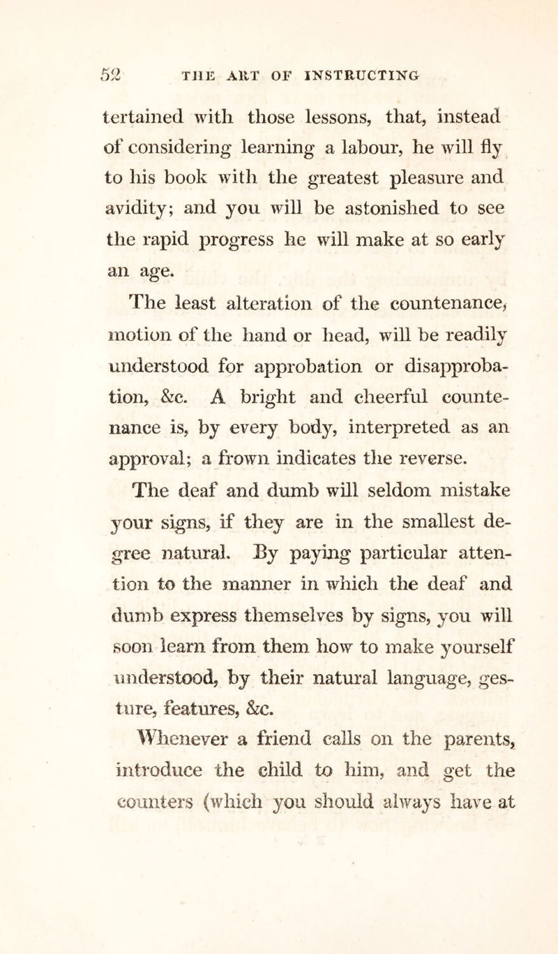 tertained with those lessons, that, instead of considering learning a labour, he will fly to his book with the greatest pleasure and avidity; and you will be astonished to see the rapid progress he will make at so early an age. The least alteration of the countenance^ motion of the hand or head, will be readily understood for approbation or disapproba- tion, &c. A bright and cheerful counte- nance is, by every body, interpreted as an approval; a frown indicates the reverse. The deaf and dumb will seldom mistake your signs, if they are in the smallest de- gree natural. By paying particular atten- tion to the manner in which the deaf and dumb express themselves by signs, you will soon learn from them how to make yourself understood, by their natural language, ges- ture, features, &c. Whenever a friend calls on the parents, introduce the child to him, and get the counters (which you should always have at