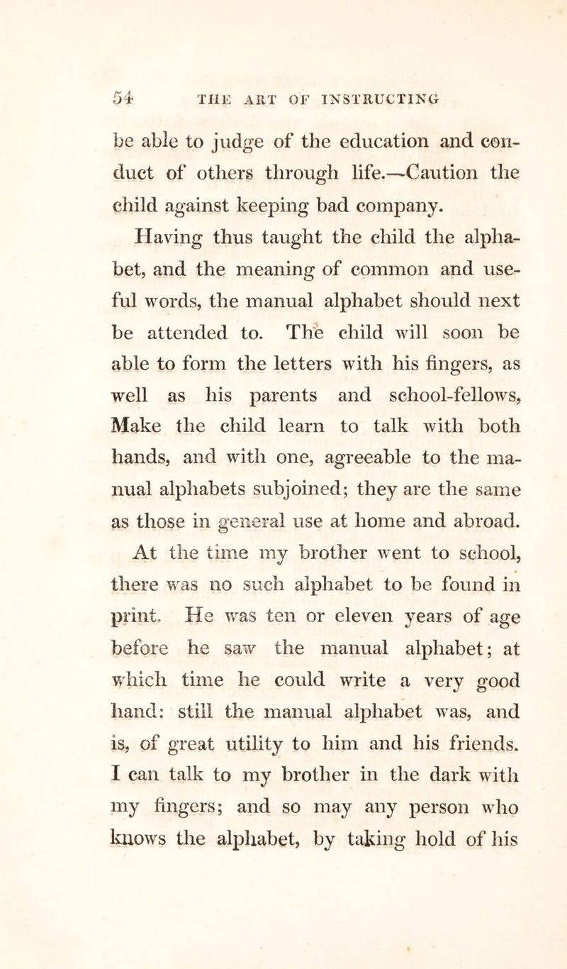 be able to judge of the education and con- duct of others through life.—Caution the child against keeping bad company. Having thus taught the child the alpha- bet, and the meaning of common and use- ful words, the manual alphabet should next be attended to. Th'e child will soon be able to form the letters with his fingers, as well as his parents and school-fellows, Make the child learn to talk with both hands, and with one, agreeable to the ma- nual alphabets subjoined; they are the same as those in general use at home and abroad. At the time my brother went to school, r there w as no such alphabet to be found in print. He was ten or eleven years of age before he saw the manual alphabet; at which time he could write a very good hand: still the manual alphabet was, and is, of great utility to him and his friends. I can talk to my brother in the dark with my fingers; and so may any person who knows the alphabet, by taking hold of his