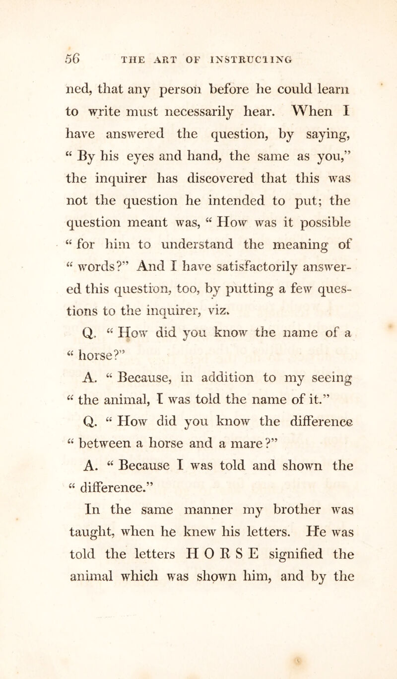 ned, that any person before he could learn to write must necessarily hear. When I have answered the question, by saying, “ By his eyes and hand, the same as you,” the inquirer has discovered that this was not the question he intended to put; the question meant was, “ How was it possible “ for him to understand the meaning of words?” And I have satisfactorily answer- ed this question, too, by putting a few ques- tions to the inquirer, viz. Q. How did you know the name of a horse?” A. “ Because, in addition to my seeing the animal, T was told the name of it.” Q. “ How did you know the difference between a horse and a mare ?” A. Because I was told and shown the “ difference.” In the same manner my brother was taught, when he knew his letters. He was told the letters H 0 K S E signified the animal which was shown him, and by the