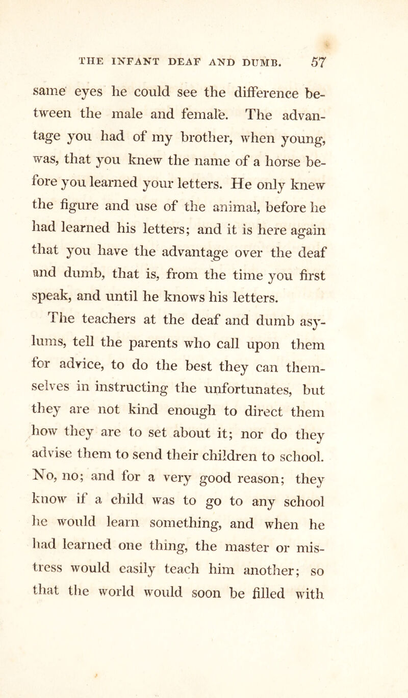 same' eyes he could see the difference be- tween the male and female. The advan- tage you had of my brother, when young, was, that you knew the name of a horse be- fore you learned your letters. He only knew the figure and use of the animal, before he had learned his letters; and it is here again that you have the advantage over the deaf and dumb, that is, from the time you first speak, and until he knows his letters. The teachers at the deaf and dumb asy- lums, tell the parents who call upon them for advice, to do the best they can them- selves in instructing the unfortunates, but they are not kind enough to direct them how they are to set about it; nor do they advise them to send their children to school. No, no; and for a very good reason; they know it a child was to go to any school he would learn something, and when he had learned one thing, the master or mis- tress would easily teach him another; so that the world would soon be filled with